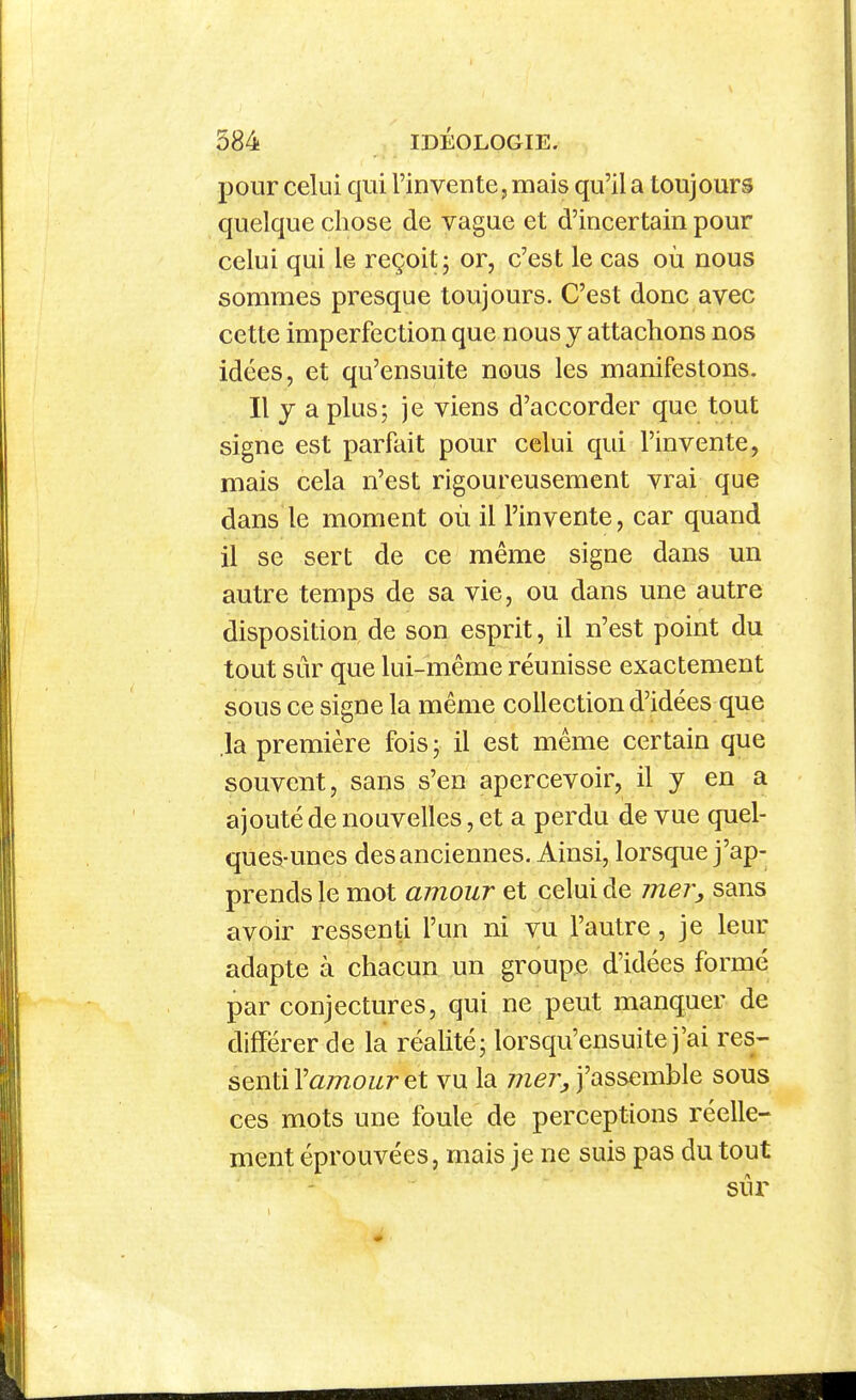 pour celui qui l'invente, mais qu'il a toujours quelque chose de vague et d'incertain pour celui qui le reçoit; or, c'est le cas où nous sommes presque toujours. C'est donc avec cette imperfection que nous y attachons nos idées, et qu'ensuite nous les manifestons. Il j a plus; je viens d'accorder que tout signe est parfait pour celui qui l'invente, mais cela n'est rigoureusement vrai que dans le moment où il l'invente, car quand il se sert de ce même signe dans un autre temps de sa vie, ou dans une autre disposition de son esprit, il n'est point du tout sûr que lui-même réunisse exactement sous ce signe la même collection d'idées que .la première fois ; il est même certain que souvent, sans s'en apercevoir, il y en a ajouté de nouvelles, et a perdu de vue quel- ques-unes des anciennes. Ainsi, lorsque j'ap- prends le mot amour et celui de mer, sans avoir ressenti l'an ni vu l'autre, je leur adapte à chacun un groupe d'idées formé par conjectures, qui ne peut manquer de différer de la réalité; lorsqu'ensuite j'ai res- senti l'a/w-cwr et vu la mer, j'assemble sous ces mots une foule de perceptions réelle- ment éprouvées, mais je ne suis pas du tout