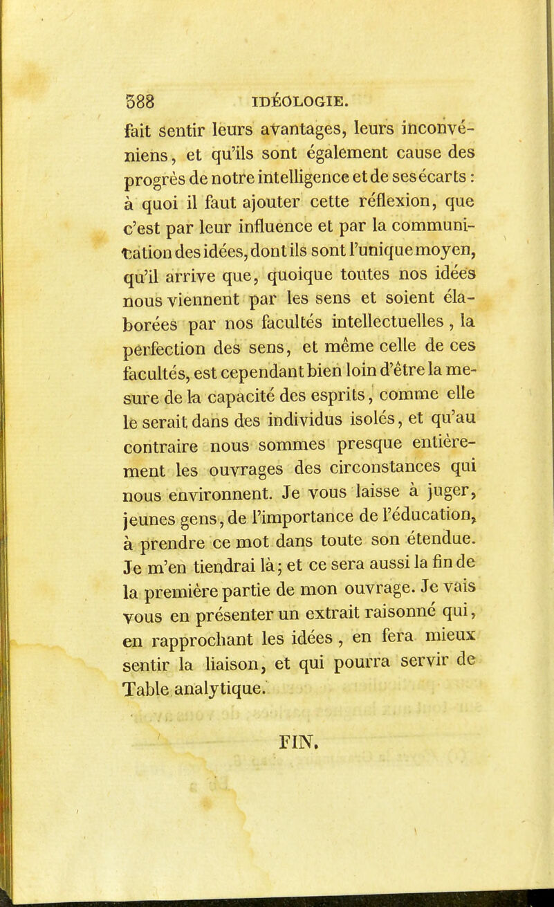 fait sentir leurs avantages, leurs inconvé- niens, et qu'ils sont également cause des progrès de notre intelligence et de ses écarts : à quoi il faut ajouter cette réflexion, que c'est par leur influence et par la communi- tîation des idées, dont ils sont l'unique moyen, qu'il arrive que, quoique toutes nos idées nous viennent par les sens et soient éla- borées par nos facultés intellectuelles , la perfection des sens, et même celle de ces facultés, est cependant bien loin d'être la me- sure de k capacité des esprits, comme elle le serait dans des Individus isolés, et qu'au contraire nous sommes presque entière- ment les ouvrages des circonstances qui nous environnent. Je vous laisse à juger, jeunes gens, de l'importance de l'éducation, à prendre ce mot dans toute son étendue. Je m'en tiendrai là; et ce sera aussi la fin de la première partie de mon ouvrage. Je vais vous en présenter un extrait raisonné qui, en rapprochant les idées , en fera mieux sentir la liaison, et qui pourra servir de Table analytique. FIN.