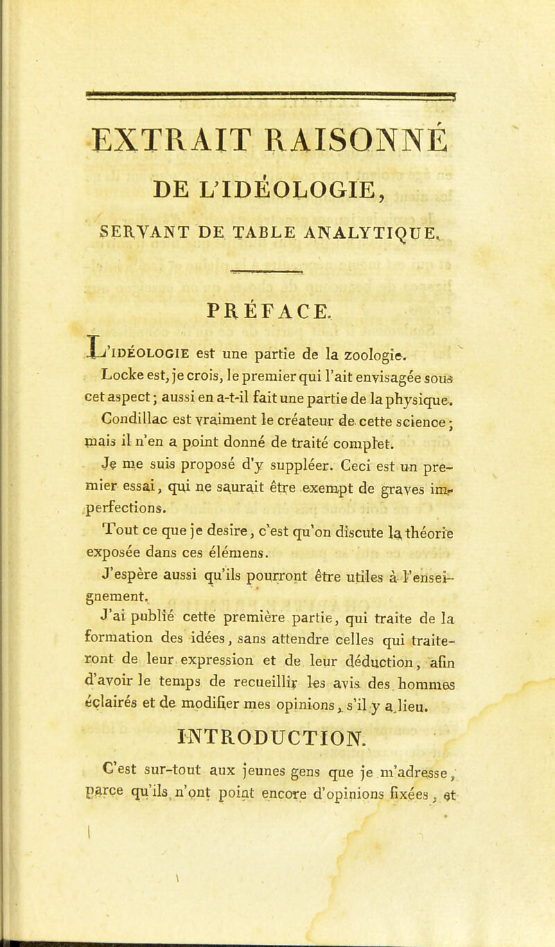 EXTRAIT RAISONNÉ DE ^IDÉOLOGIE, SERVANT DE TABLE ANALYTIQUE, PRÉFACE. T'IDÉOLOGIE est une partie de la zoologie-. Locke est, je crois, le prenaier qui l'ait envisagée sou^s cet aspect ; aussi en a-t-il fait une partie de la physique. Condillac est vraiment le créateur de. cette science ; piais il n'en a point donné de traité complet. Je me suis proposé d'y suppléer. Ceci est un pre- mier essai, qui ne saurait être exempt de graves im- perfections. Tout ce que je désire, c'est qu'on discute la théorise exposée dans ces élémens. J'espère aussi qu'ils pourront être utiles à l'ensei- gnement. J'ai publié cette première partie, qui traite de la formation des idées, sans attendre celles qui traite- ront de leur.expression et de leur déduction, afin d'avoir le temps de recueilliy les avis. des. hommes éclairés et de modifier mes opinions,. s'il y ajieu. INTRODUCTION. C'est sur-tout aux jeunes gens que je m'adresse, p^rce qu'ils,n'ont point encore d'opinions fixées, I \