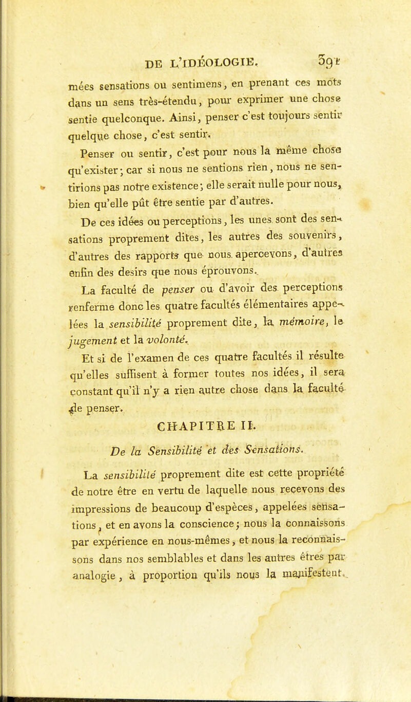 mées sensations ou sentimens, en prenant ces mots d&ns un sens très-étendu, poui- exprimer une chose sentie quelconque. Ainsi, penser c'est toujours sentir quelque chose, c'est sentir. Penser ou sentir, c'est pour nous la même choya qu'exister; car si nous ne sentions rien, nous ne sen- tirions pas notre existence; elle serait nulle pour nous, bien qu'elle pût être sentie par d'autres. De ces idées ou perceptions, les unes sont des sen-t sations proprement dites, les autres des souvenirs, d'autres des rapports que nous, apercevons, d'autres enfin des désirs que nous éprouvons.. La faculté de penser ou d'avoir des perceptions renferme donc les quatre facultés élémentaires appe-^ lées la sensibilité proprement dite, la mémoire, le jugement et la volonté. Et si de l'examen de ces quatre facultés il résulte qu'elles suffisent à former toutes nos idées, il sera constant qu'il n'y a rien autre chose dans la faculté ^e penser. CHAPITRE IL De la Sensibilité 'et des Sensations. La sensibilité proprement dite est cette propriété de notre être en vertu de laquelle nous recevons des impressions de beaucoup d'espèces, appelées sensa- tions^ et en avons la conscience; nous la connaissons par expérience en nous-mêmes, et nous la reconnais- sons dans nos semblables et dans les autres êtres par analogie, à proportion qu'ils nous la majiifesteato.