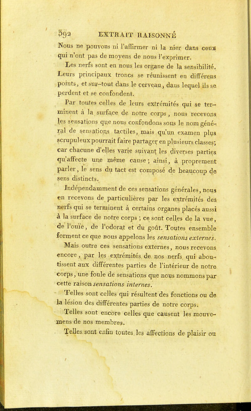 Nous ne pouvons ni l'affirmer ni la nier dans ceu% qui n'ont pas de moyens de nous l'exprimer. Les nerfs sont en nous les organe de la sensibilité. Leurs principaux troncs se réunissent en dilTerejis points, etsuy-tout dans le cerveau, dans lequel ils se perdent et se confondent. Par toutes celles de leurs extrémités qui se ter- minent à la surfa,ce de notre corps, nous recevojis }es sensations q^e nous confondons sous le nonigéné- r^il de sens^tioAs. tactiles, mais qu'uji examen plys scrupuleux pourrait faire partager en plusieurs classes; car chacune d'elles varie suivant les diverses parties qu'alFecte une même cause ; ainsi, à proprement parler, le sens du tact est composé de beaucoup de sens distincts. Indépendamment de ces sensations générales, nous en recevons de particulières par les extrémités des nerfs qui se terminent à certains organes placés aussi à la surface de notre corps ; ce sont celles de la vue, de l'ouïe, de rodora,t et du goût. Toutes ensemble forment ce que nous appelons les sensations externes. Mais outre ces sensations externes, nous recevons encore, par les extrémités de nos. nerfs, qui abou- tissent aux différentes parties de l'intérieur de notre corps, une foule de sensations que nous nommons par cette raison sensations internes. Telles sont celles qui résultent des fonctions ou de k lésion des différentes parties de notre corps. Telles sont encore celles que causent les mouve- ïnens de nos membres. Telles.aont enfm toutes les affections de plaisir ou