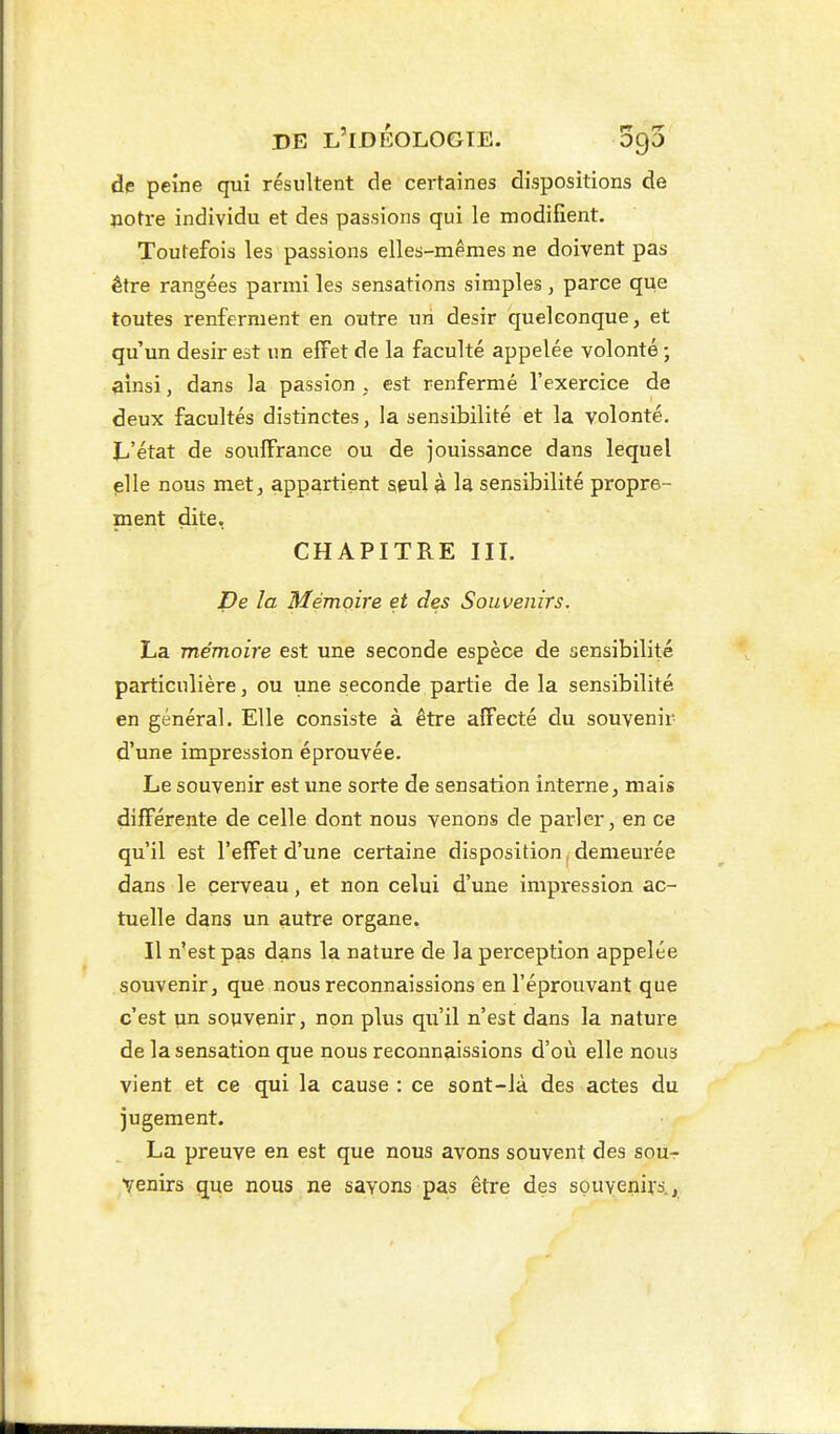 de peine qui résultent de certaines dispositions de notre individu et des passions qui le modifient. Toutefois les passions elles-mêmes ne doivent pas être rangées parmi les sensations simples , parce que toutes renferment en outre un désir quelconque, et qu'un désir est un effet de la faculté appelée volonté ; ainsi, dans la passion . est renfermé l'exercice de deux facultés distinctes, la sensibilité et la volonté. JL-'état de souffrance ou de jouissance dans lequel plie nous met, appartient à la sensibilité propre- ment dite, CHAPITRE III. De la Mémoire et des Souvenirs. La mémoire est une seconde espèce de sensibilité particulière, ou une seconde partie de la sensibilité en général. Elle consiste à être affecté du souvenir d'une impression éprouvée. Le souvenir est une sorte de sensation interne, mais différente de celle dont nous venons de parler, en ce qu'il est l'effet d'une certaine disposition, demeurée dans le cerveau, et non celui d'une impression ac- tuelle dans un autre organe. Il n'est pas dans la nature de la perception appelée souvenir, que nous reconnaissions en l'éprouvant que c'est un souvenir, non plus qu'il n'est dans la nature de la sensation que nous reconnaissions d'où elle nous vient et ce qui la cause : ce sont-là des actes du jugement. La preuve en est que nous avons souvent des sou- venirs que nous ne savons pas être des souyenivs.,.