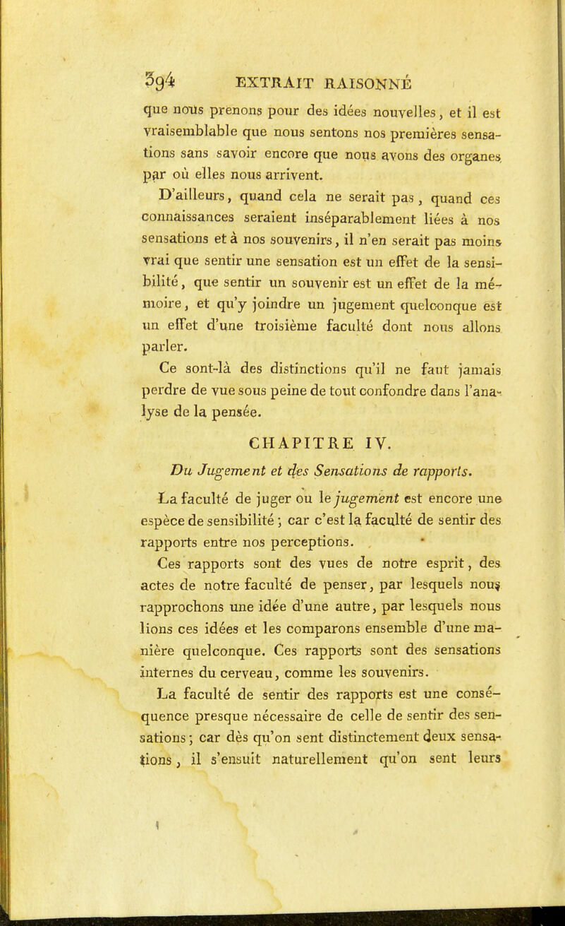 que nous prenons pour des idées nouvelles, et il est vraisemblable que nous sentons nos premières sensa- tions sans savoir encore que nous avons des organes, p3r où elles nous arrivent. D'ailleurs, quand cela ne serait pas, quand ces connaissances seraient inséparablement liées à nos sensations et à nos souvenirs, il n'en serait pas moins vrai que sentir une sensation est un effet de la sensi- bilité , que sentir un souvenir est un effet de la mé- moire , et qu'y joindre un jugement quelconque est un effet d'une troisième faculté dont nous allons parler. Ce sont-là des distinctions qu'il ne faut jamais perdre de vue sous peine de tout confondre dans l'ana-^ lyse de la pensée. CHAPITRE IV. T)u Jugement et des Sensations de rapports. La faculté de juger ou le jugement est encore une espèce de sensibilité ; car c'est 1^ faculté de sentir des rapports entre nos perceptions. Ces rapports sont des vues de notre esprit, des actes de notre faculté de penser, par lesquels nouç rapprochons une idée d'une autre, par lesquels nous lions ces idées et les comparons ensemble d'une ma- nière quelconque. Ces rappoits sont des sensations internes du cerveau, comme les souvenirs. La faculté de sentir des rapports est une consé- quence presque nécessaire de celle de sentir des sen- sations ; car dès qu'on sent distinctement deux sensa- tions , il s'ensuit naturellement qu'on sent leurs