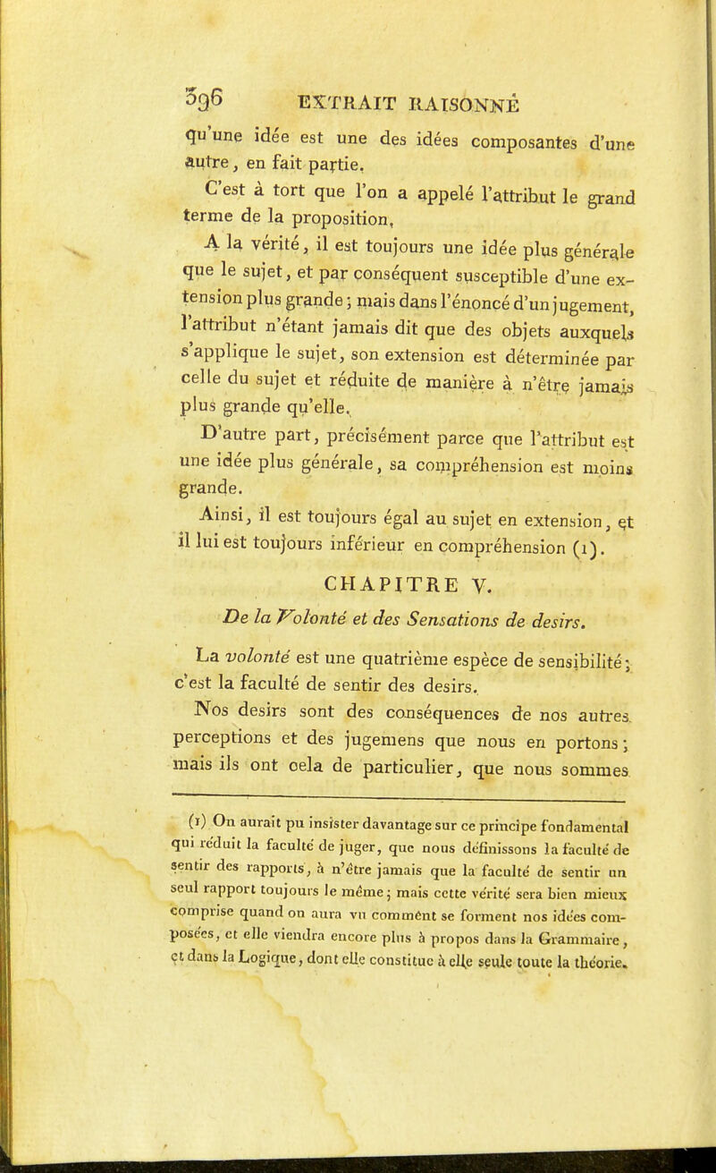 qu'une idée est une des idées composantes d'une autre ^ en fait partie, C'est à tort que l'on a appelé l'attribut le grand terme de la proposition, A la vérité, il est toujours une idée plus générale que le sujet, et par conséquent susceptible d'une ex- tension plus grande ; mais dans l'énoncé d'un jugement, l'attribut n'étant jamais dit que des objets auxquels s'applique le sujet, son extension est déterminée par celle du sujet et réduite de manière à n'êtrç jamais plus grande qu'elle. D'autre part, précisément parce que l'attribut est une idée plus générale, sa compréhension est moins grande. Ainsi, il est toujours égal au sujet en extension, §t il lui est toujours inférieur en compréhension (i). CHAPITRE V. De la T^olonté et des Sensations de désirs. La volonté est une quatrième espèce de sensibilité; c'est la faculté de sentir des désirs. Nos désirs sont des cojiséquences de nos autres, perceptions et des jugemens que nous en portons ; mais ils ont cela de particulier, que nous sommes (i) On aurait pu insister davantage sur ce principe fondamental qui réduit la faculté de juger, que nous définissons la faculté de sentir des rapports, à n'être jamais que la faculté de sentir un seul rapport toujours le mémej mais cette véritç sera bien mieux comprise quand on aura vu commènt se forment nos idées com- posées, et elle viendra encore plus à propos dans la Grammaire, çt danb la Logique, dont elle constitue à eUe seule toute la théorie.