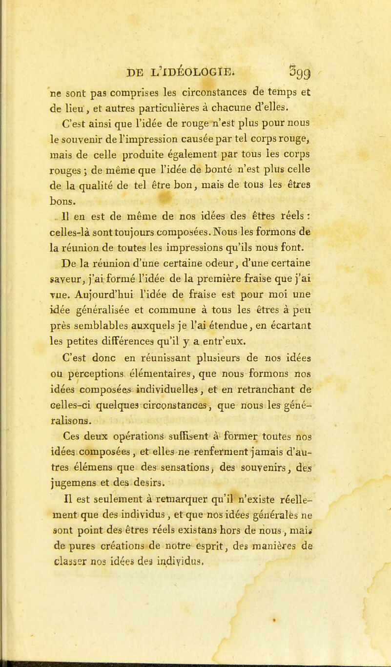 ne sont pas comprises les circonstances de temps et de lieu , et autres particulières à chacune d'elles. C'est ainsi que l'idée de rouge n'est plus pour nous le souvenir de l'impression causée par tel corps rouge, mais de celle produite également par tous les corps rouges ; de même que l'idée de bonté n'est plus celle de la qualité de tel être bon, mais de tous les êtres bons. . Il en est de même de nos idées des êttes réels : celles-là sont toujours composées. Nous les formons de la réunion de toutes les impressions qu'ils nous font. De la réunion d'une certaine odeur, d'une certaine saveur, j'ai formé l'idée de la première fraise que j'ai vue. Aujourd'hui l'idée de fraise est pour moi une idée généralisée et commune à tous les êtres à peu près semblables auxquels je l'ai étendue, en écartant les petites différences qu'il y a entr'eux. C'est donc en réunissant plusieurs de nos idées ou perceptions élémentaires, que nous formons nos idées composées individuelles, et en retranchant de celles-ci quelques circonstances , que nous les géné- ralisons. Ces deux opérations suiïisent à former toutes nos idées composées, et elles ne renferment jamais d'au- tres élémens que des sensations ^ des souvenirs, des jugemens et des désirs. Il est seulement à remarquer qu'il n'existe réelle- ment que des individus, et que nos idées générales ne sont point des êtres réels existans hors de nous, mais dépures créations de notre esprit, des manières de classer nos idées des individus.