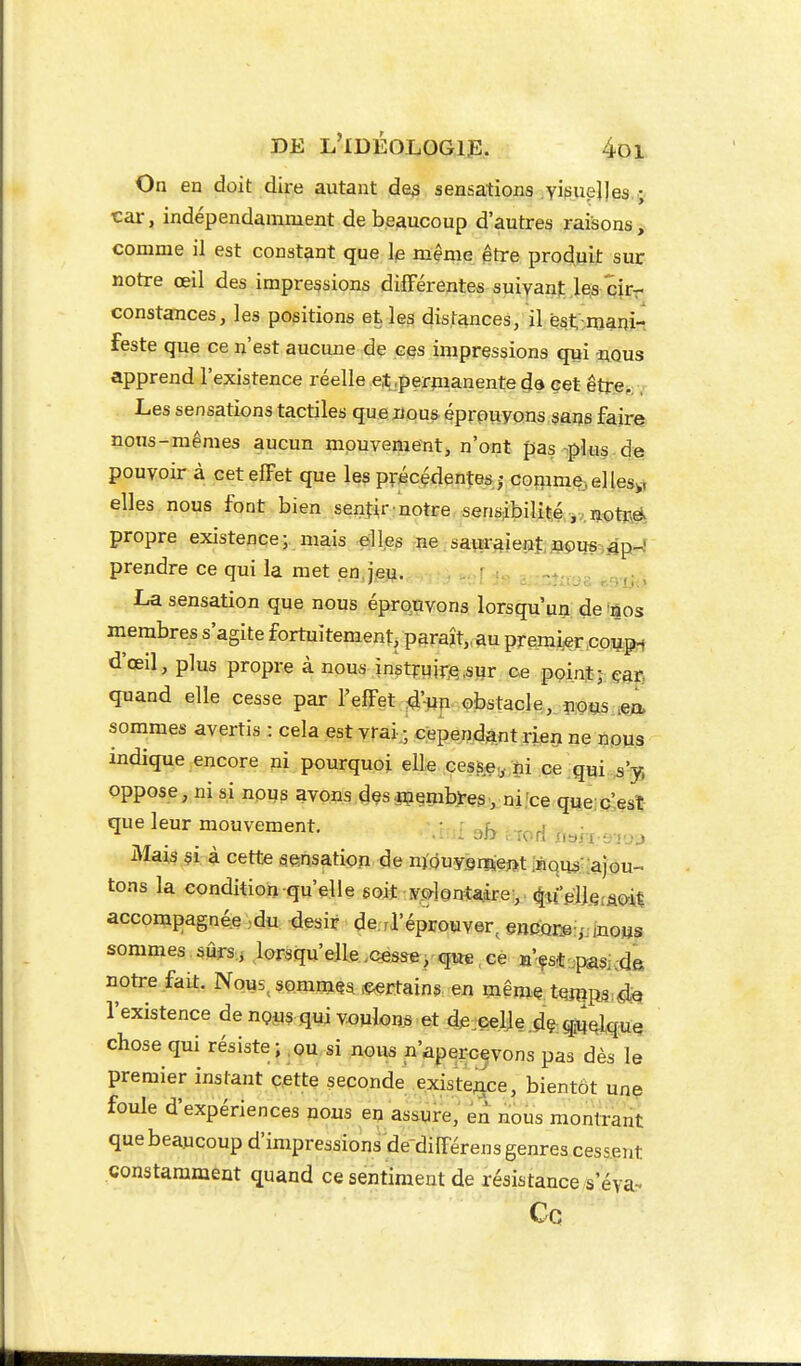 On en doit dire autant de^ sensations visuelles ; tar, indépendamment de beaucoup d'autres raisons, comme il est constant que Ip même être produit sur notre œil des impressions différentes suivant les cir- constances, les positions et les distances, il qst:niani- feste que ce n'est aucune de ces impressions qui nous apprend l'existence réelle e.t .permanente de cet être,;, Les sensations tactiles que nous éprouvons sans faire nous-mêmes aucun mouvement, n'ont pas plus de pouvoir à cet effet que les précédentes; comme;,ellesy elles nous font bien senfir'notre sensibilité ,,not»ë. propre existence; mais -elles ne saur4ienî,,wiis:.,âpr4 prendre ce qui la met en.je». . ^ : -.-nîrae r.miii La sensation que nous éprouvons lorsqu'un de nos membres s'agite fortuitement, paraît,, au premier co^pi d'œil, plus propre à nous inst?:qiî:e,siîr ce pçint; çat- quand elle cesse par l'effet ^'un obstacle,, sommes avertis : cela est vrai-, cependant rien ne nous indique encore ni pourquoi elle ces&e;,. ni ce qui ,s'y, oppose, ni si nous avons des jççmbjrçaynilce queic^esi;- que leur mouvement. r ..^i, . ..^ Mais si à cette sensatioîi de nïouysoieftt iHQUâ;;ajou-. tons la condition qu'elle eoij: •y.^lonta.ire, ^itVI]Q;âoit accompagnée .du désir derrl'éprouver, encQr:@i,' ,no»s sommes sûrs.j lorsqu'elle .cesse , que. ce B'çst ;;pasi-de notre fait. Nous^ sommes iÇ^rtains en iJiême.tqjîips ^Q l'existence de nç^s qui voulons et d^s^eelle.dç qijj^lque chose qui résiste;,ou si nous n'apeycevons pas dès le premier instant cette seconde existejace, bientôt une foule d'expériences nous en assure, en nous montrant que beaucoup d'impressions de différens genres cessent constamment quand ce sentiment de résistance s'éya- Cq