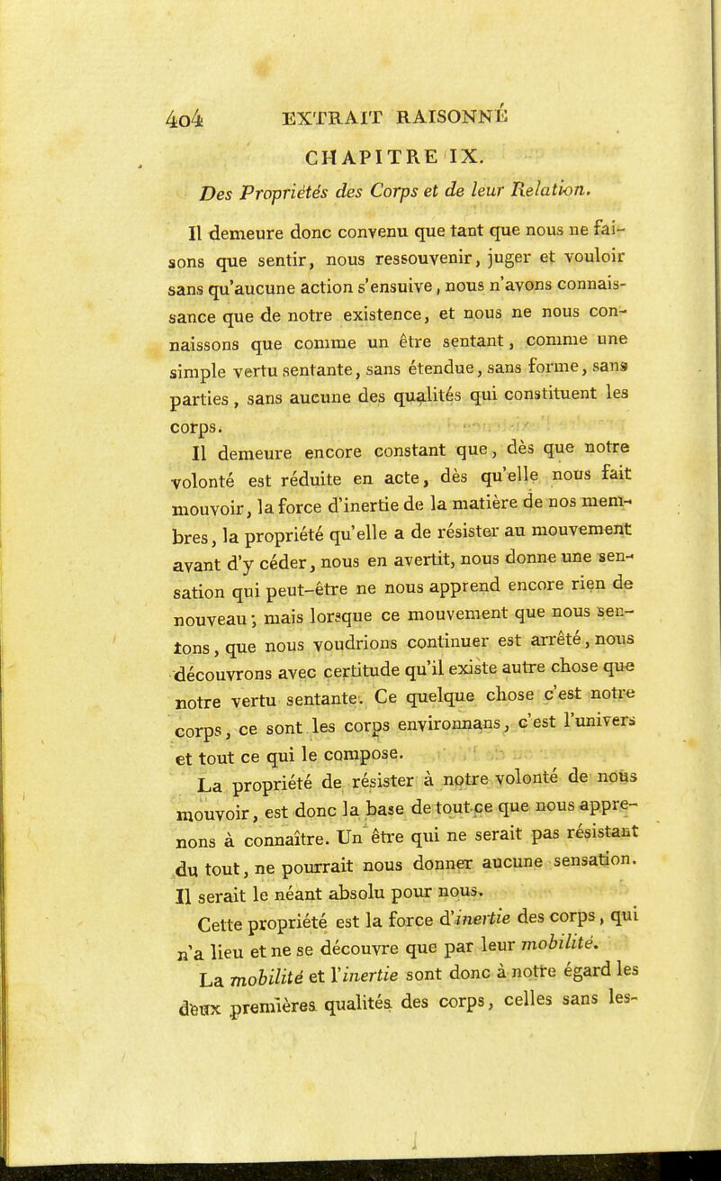 CHAPITRE IX. Des Propriétés des Corps et de leur Relation. Il demeure donc convenu que tant que nous ne fai- sons que sentir, nous ressouvenir, juger et vouloir sans qu'aucune action s'ensuive, nous n'avons connais- sance que de notre existence, et nous ne nous con- naissons que comme un être sentant, comme une simple vertu sentante, sans étendue, sans forme, sans parties, sans aucune des qualités qui constituent les corps. Il demeure encore constant que, dès que notre volonté est réduite en acte, dès qu'elle nous fait mouvoir, la force d'inertie de la matière de nos mem- bres, la propriété qu'elle a de résistai- au mouvement avant d'y céder, nous en avertit, nous donne une sen- sation qui peut-être ne nous apprend encore rien de nouveau -, mais lorsque ce mouvement que nous sen- tons , que nous voudrions continuer est arrêté, nous découvrons avec certitude qu'il existe autre chose que notre vertu sentante. Ce quelque chose c'est notr« corps, ce sont les corps environnans, c'est l'univers et tout ce qui le compose. La propriété de. résister à nptre volonté de nous mouvoir, est donc la base detoutce que nous appre- nons à connaître. Un êti'e qui ne serait pas résistant du tout, ne pourrait nous donner aucune sensation. Il serait le néant absolu pour nous. Cette propriété est la force d'inertie des corps, qui n'a lieu et ne se découvre que par leur mobilité. La mobilité et Vinertie sont donc à notre égard les dfettx premièrea qualités des corps, celles sans les-