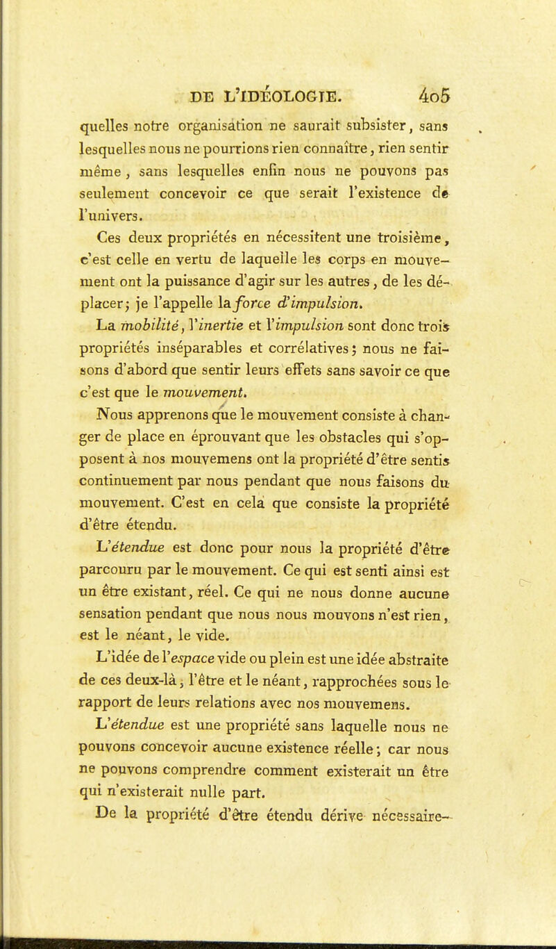 quelles notre organisation ne saurait subsister, sans lesquelles nous ne pourrions rien connaître, rien sentir luême , sans lesquelles enfin nous ne pouvons pas seulement concevoir ce que serait l'existence de l'univers. Ces deux propriétés en nécessitent une troisièine, c'est celle en vertu de laquelle les corps en mouve- ment ont la puissance d'agir sur les autres, de les dé- placer; je l'appelle la. force d'impulsion. La mobilité, Vinertie et \impulsion sont donc trois propriétés inséparables et corrélatives ; nous ne fai- sons d'abord que sentir leurs effets sans savoir ce que c'est que le mouvement. Nous apprenons que le mouvement consiste à chan- ger de place en éprouvant que les obstacles qui s'op- posent à nos mouvemens ont la propriété d'être senti» continuement par nous pendant que nous faisons du mouvement. C'est en cela que consiste la propriété d'être étendu. Uétendue est donc pour nous la propriété d'être parcouru par le mouvement. Ce qui est senti ainsi est un être existant, réel. Ce qui ne nous donne aucune sensation pendant que nous nous mouvons n'est rien, est le néant, le vide. L'idée de l'espace vide ou plein est ime idée abstraite de ces deux-là, l'être et le néant, rapprochées sous le rapport de leurs relations avec nos mouvemens. Uétendue est une propriété sans laquelle nous ne pouvons concevoir aucune existence réelle -, car nous ne pouvons comprendre comment existerait un être qui n'existerait nulle part. De la propriété d'être étendu dérive nécessaire—