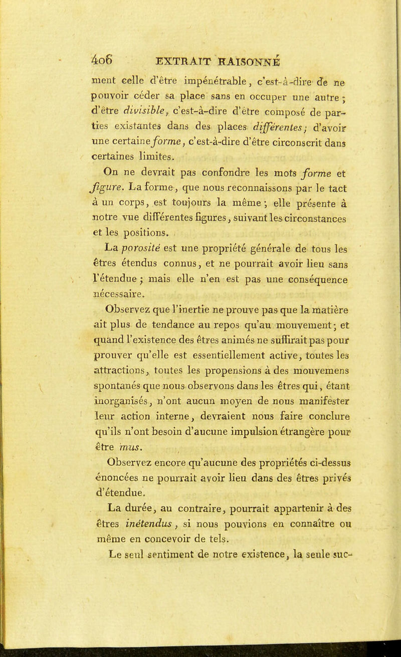 nient celle d'être impénétrable, c'est-à-dire' de ne pouvoir céder sa place sans en occuper une autre; d'être divisible, c'est-à-dire d'être composé de par- ties existantes dans des places différentes; d'avoir une certaine/orme, c'est-à-dire d'être circonscrit dans certaines limites. On ne devrait pas confondre les mots forme et Jigure. La forme, que nous reconnaissons par le tact à un corps, est toujours la même-, elle présente à notre vue différentes figures, suivant les circonstances et les positions. La porosité est une propriété générale de tous les êtres étendus connus, et ne pourrait avoir lieu sans l'étendue ; mais elle n'en est pas une conséquence nécessaire. Observez que l'inertie ne prouve pas que la matière ait plus de tendance au repos qu'au, mouvement • et quand l'existence des êtres animés ne suffirait pas pour prouver qu'elle est essentiellement active, toutes les attractions, toutes les propensions à des mouvemens spontanés que nous observons dans les êtres qui, étant inorganisés, n'ont aucun moyen de nous manifester leiu: action interne, devraient nous faire conclure qu'ils n'ont besoin d'aucune impulsion étrangère pour être mus. Observez encore qu'aucune des propriétés ci-dessus énoncées ne pourrait avoir lieu dans des êtres privés d'étendue. La durée, au contraire, pourrait appartenir à des êtres inétendus, si nous pouvions en connaître ou même en concevoir de tels. Le seul sentiment de notre existence, la seule suc-