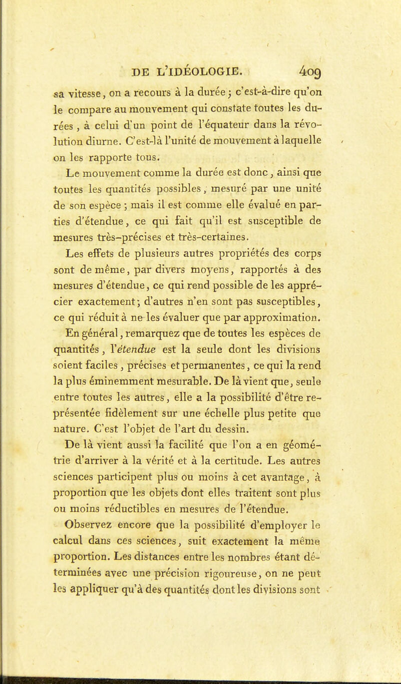 sa vitesse, on a recours à la durée ; c'est-à-dire qu'on le compare au mouvement qui constate toutes les du- rées , à celui d'un point de l'équateur dans la révo- lution diurne. C'est-là l'unité de mouvement à laquelle on les rapporte tous. Le mouvement comme la durée est donc, ainsi que toutes les quantités possibles, mesuré par une unité de son espèce ; mais il est comme elle évalué en par- ties d'étendue, ce qui fait qu'il est susceptible de mesures très-précises et très-certaines. Les effets de plusieurs autres propriétés des corps sont de même, par divers moyens, rapportés à des mesures d'étendue, ce qui rend possible de les appré- cier exactement; d'autres n'en sont pas susceptibles, ce qui réduit à ne les évaluer que par approximation. En général, remarquez que de toutes les espèces de quantités, Xétendue est la seule dont les divisions soient faciles , précises et permanentes, ce qui la rend la plus éminemment mesurable. De là vient que, seule entre toutes les autres, elle a la possibilité d'être re- présentée fidèlement sur une échelle plus petite que nature. C'est l'objet de l'art du dessin. De là vient aussi la facilité que l'on a en géomé- trie d'arriver à la vérité et à la certitude. Les autres sciences participent plus ou moins à cet avantage, à proportion que les objets dont elles traitent sont plus ou moins réductibles en mesures de l'étendue. Observez encore que la possibilité d'employer le calcul dans ces sciences, suit exactement la même proportion. Les distances entre les nombres étant dé- terminées avec une précision rigoureuse, on ne peut les appliquer qu'à des quantités dont les divisions sont