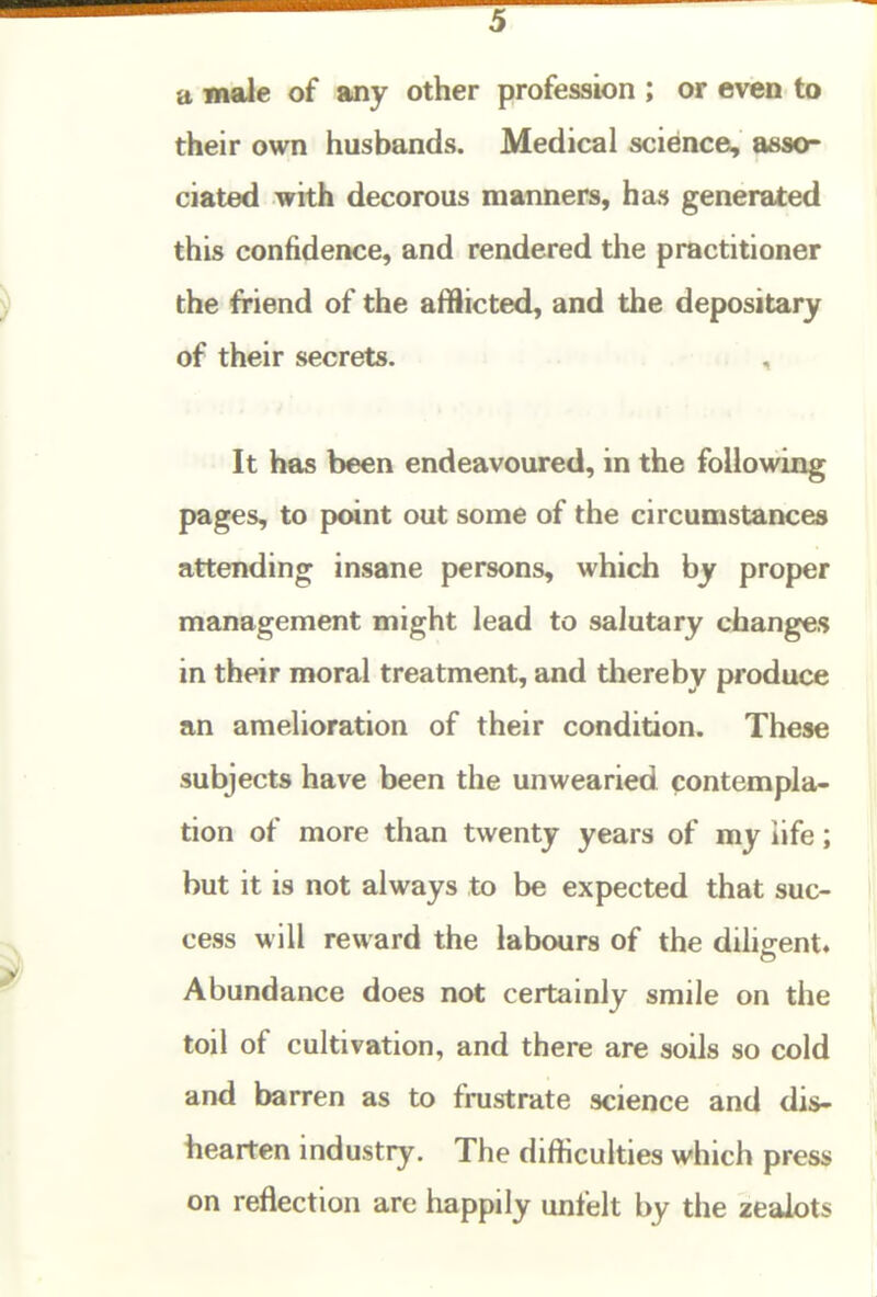 a male of any other profession ; or evten to their own husbands. Medical science;, asso- ciated with decorous manners, has generated this confidence, and rendered the practitioner the friend of the af!iicted, and the depositary of their secrets. , It has been endeavoured, in the following pages, to point out some of the circumstances attending insane persons, which by proper management might lead to salutary changes in their moral treatment, and thereby produce an amelioration of their condition. These subjects have been the unwearied contempla- tion of more than twenty years of my life; but it is not always to be expected that suc- cess will reward the labours of the diligent. Abundance does not certainly smile on the toil of cultivation, and there are soils so cold and barren as to frustrate science and dis- hearten industry. The difficulties which press on reflection are happily unfelt by the zealots