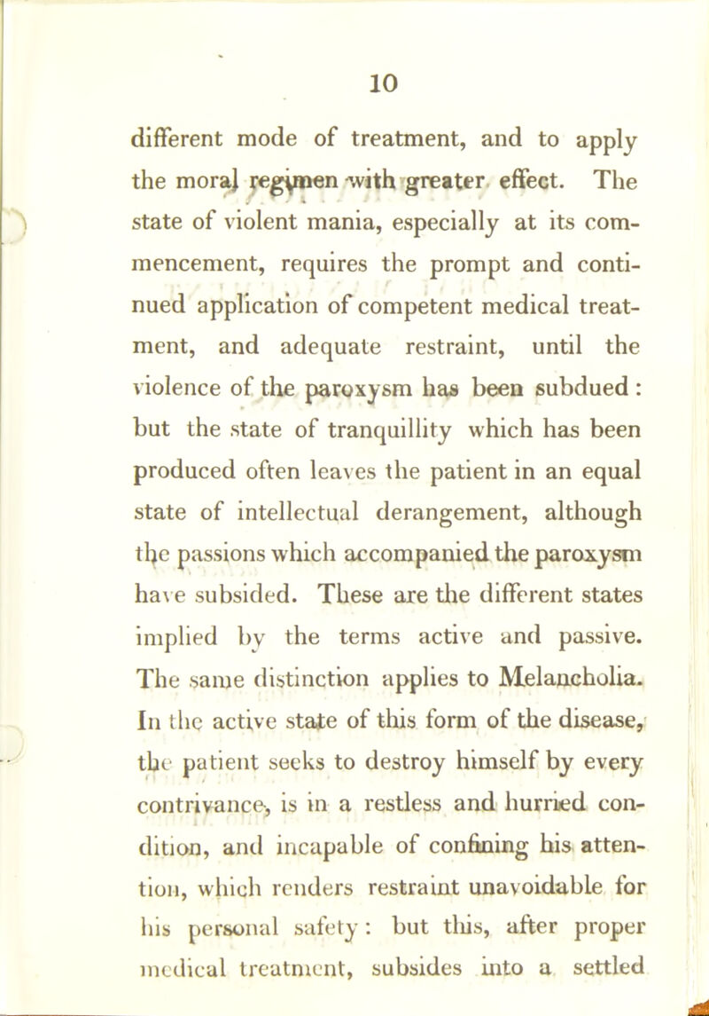 different mode of treatment, and to apply the moraj je^ynen-with greater effect. The state of violent mania, especially at its com- mencement, requires the prompt and conti- nued application of competent medical treat- ment, and adequate restraint, until the violence of the paroxysm has been subdued : but the state of tranquillity which has been produced often leaves the patient in an equal state of intellectual derangement, although the passions which accompanied the paroxysm ha\ e subsided. These are tlie different states implied by the terms active and passive. The same distinction applies to Melaacholia. In the active state of this form of the disease, the patient seeks to destroy himself by every contrivance-, is in a restless and hurriied con- dition, and incapable of confining his atten- tion, which renders restraint unavoidable for liis personal safety: but tliis, after proper medical treatment, subsides into a. settled