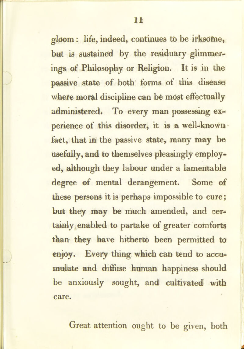 gloom: life, indeed, continues to be irksotne, but is sustained by the residuary glimmer- ings of Philosophy or Religion. It is in the passive state of both forms of this diseaso where moral disciphne can bfe most effectually administered. To every man possessing ex- perience of this disorder, it is a well-known ^ fact, that in the passive state, many may be usefully, and to themselves pleasingly employ- ed, although they labour under a lamentable degree of mental derangement. Some of these persons it is perhaps impossible to cure; but they may be much amended, and cer- tainly, enabled to partake of greater comforts than they have hitherto been permitted to enjoy. Every thing which can tend to accu- mulate and difilise human happiness should be anxiously sought, and cultivated with care. Great attention ought to be given, both