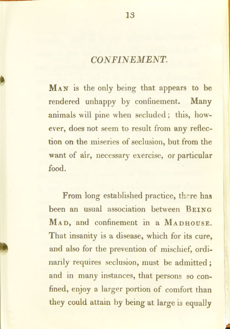 13 CONFINEMENT. Man is the only being that appears to be rendered unhappy by confinement. Many animals will pine when secluded; this, how- ever, does not seem to result from any reflec- tion on the miseries of seclusion, but from the want of air, necessary exercise, or particular food. From long established practice, thr^re has been an usual association between Being Mad, and confinement in a Madhouse. That insanity is a disease, which for its cure, and also for the prevention of mischief, ordi- narily requires seclusion, must be admitted; and in many instances, that persons so con- fined, enjoy a larger portion of comfort than they could attain by being at large is equally