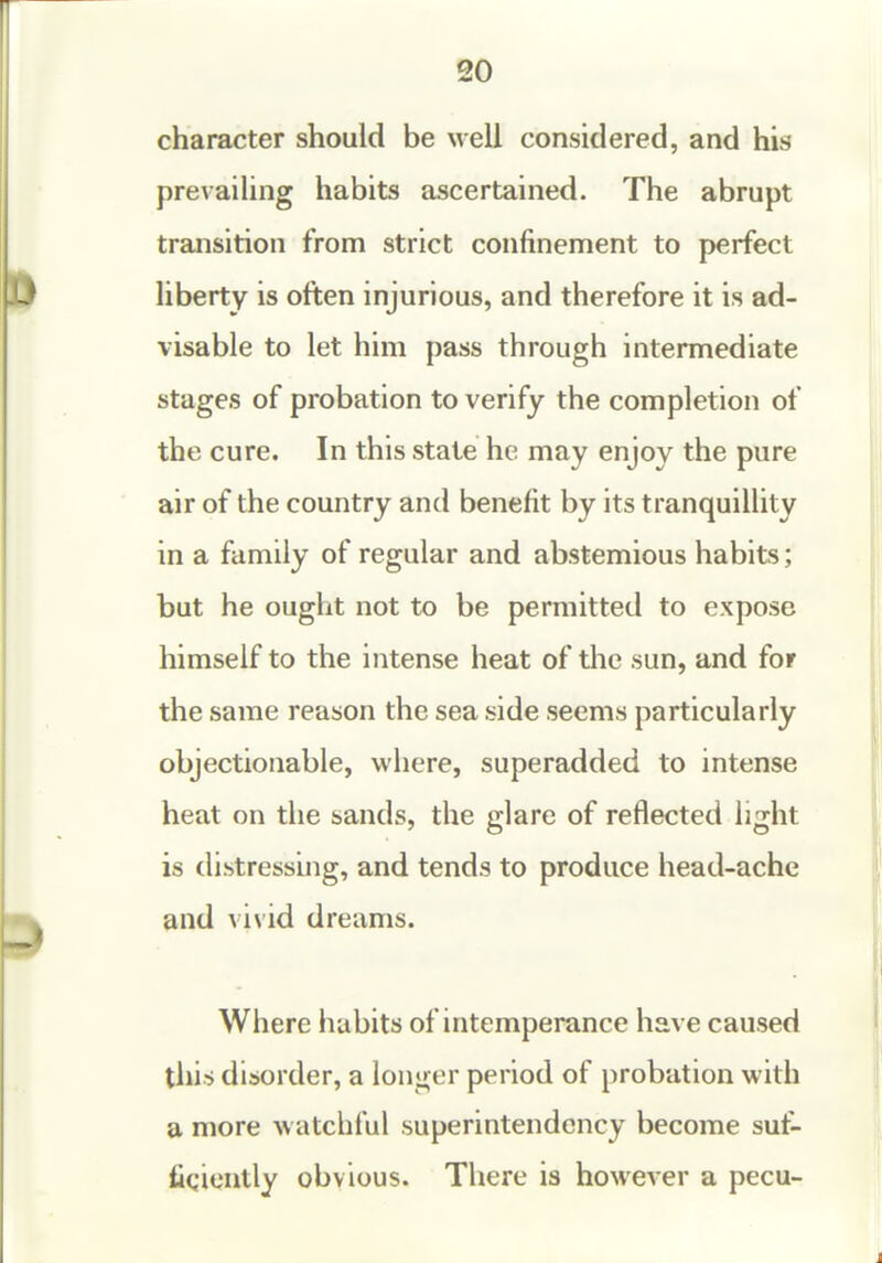 20 character should be well considered, and his prevailing habits ascertained. The abrupt transition from strict confinement to perfect liberty is often injurious, and therefore it is ad- visable to let him pass through intermediate stages of probation to verify the completion of the cure. In this state he may enjoy the pure air of the country and benefit by its tranquillity in a family of regular and abstemious habits; but he ought not to be permitted to expose himself to the intense heat of the sun, and for the same reason the sea side seems particularly objectionable, where, superadded to intense heat on the sands, the glare of reflected light is distressing, and tends to produce head-ache and vi\id dreams. Where habits of intemperance have caused this disorder, a longer period of probation with a more watchful superintendency become sut- fiqiontly obvious. There is however a pecu-