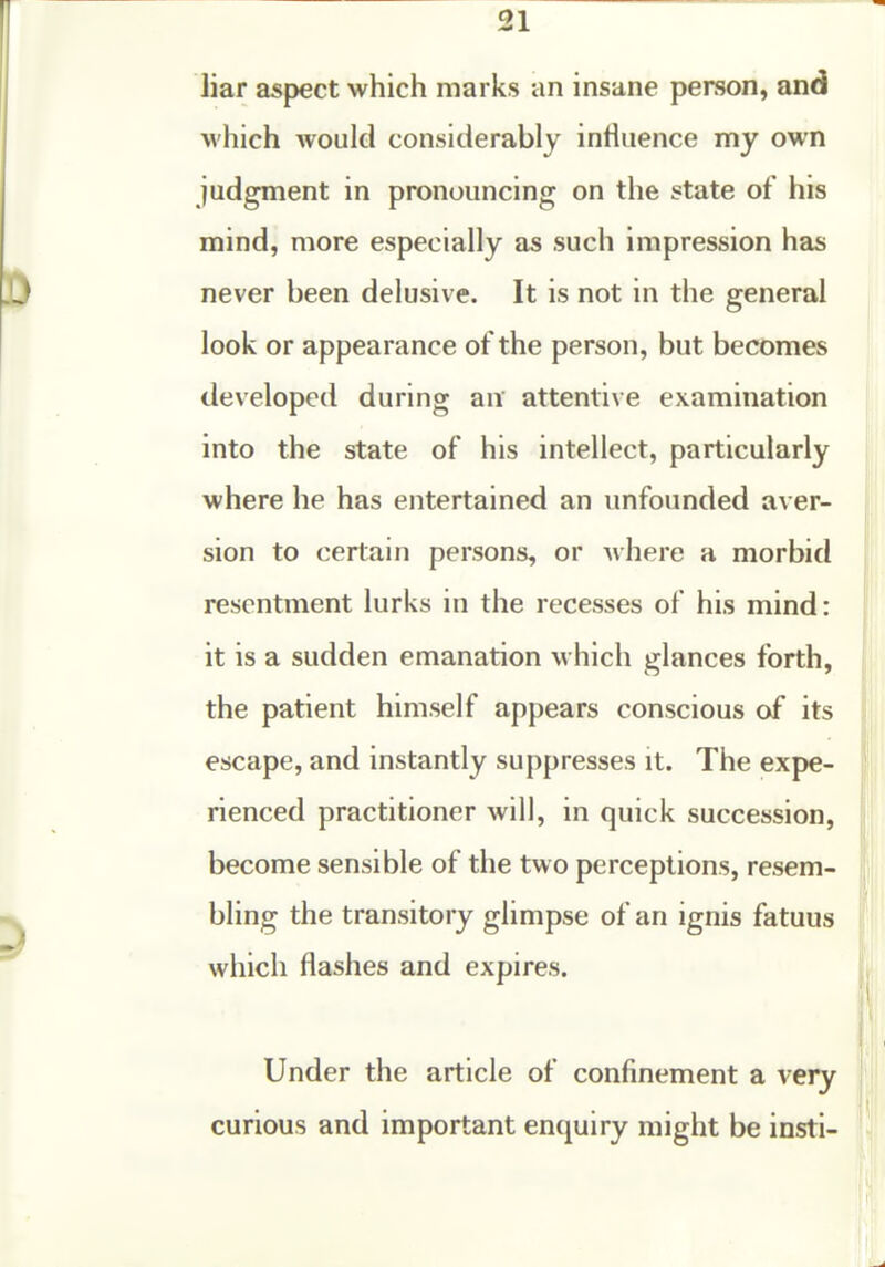 21 liar aspect which marks an insane person, and which would considerably influence my own judgment in pronouncing on the state of his mind, more especially as such impression has never been delusive. It is not in the general look or appearance of the person, but becomes developed during an attentive examination into the state of his intellect, particularly where he has entertained an unfounded aver- sion to certain persons, or where a morbid resentment lurks in the recesses of his mind: it is a sudden emanation which glances forth, the patient himself appears conscious of its escape, and instantly suppresses it. The expe- rienced practitioner will, in quick succession, become sensible of the two perceptions, resem- bling the transitory glimpse of an ignis fatuus which flashes and expires. Under the article of confinement a very curious and important enquiry might be insti-