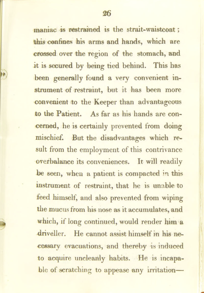 26 maniac is restrained is the strait-waistcoat; this confines his arms and hands, which are crossed over the region of the stomach, and it is secured by being tied behind. This has been generally found a very convenient in- strument of restraint, but it has been more convenient to the Keeper than advantageous to the Patient. As far as his hands are con- cerned, he is certainly prevented from doing mischief. But the disadvantages which re- sult from the employment of this contrivance overbalance its conveniences. It will readily be seen, when a patient is compacted in this instrument of restraint, that he is unable to feed himself, and also prevented from wiping the mucus from his nose as it accumulates, and which, if long continued, would render him a driveller. He cannot assist himself in his ne- cessary evacuations, and thereby is induced to acquire uncleanly habits. He is incapa- ble of scratching to appeeise any irritation—