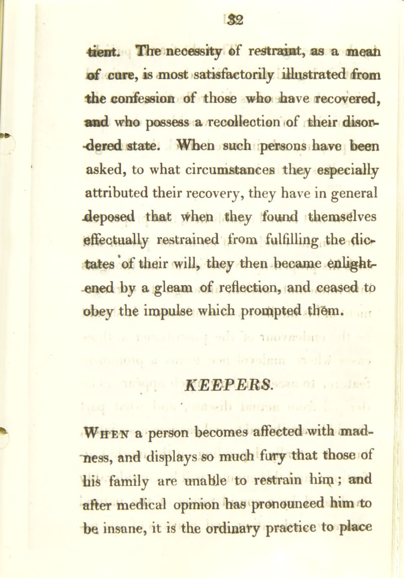 ^tent. The necessity of restraaflt, as a inea& of cure, is most satisikctorily illustrated from the confession of those who have recovered, and who possess a recolleotion of their disoiw ■dered state. When such persons have been asked, to what circumstances they especially attributed their recovery, they have in general deposed that \^hen they found themsdves effectually restrained from fulfilUng the dio tates of their will, they then became enlight- ened by a gleam of reflection, and ceased to obey the impulse which prompted thi&m. KEEPERS. * WffEN a person becomes affected with mad- ness, and displays so much fury that those of his family are unable to restrain hiip; and after medical opinion has pronounced him to be insane, it is the ordinary practice to jA^ce