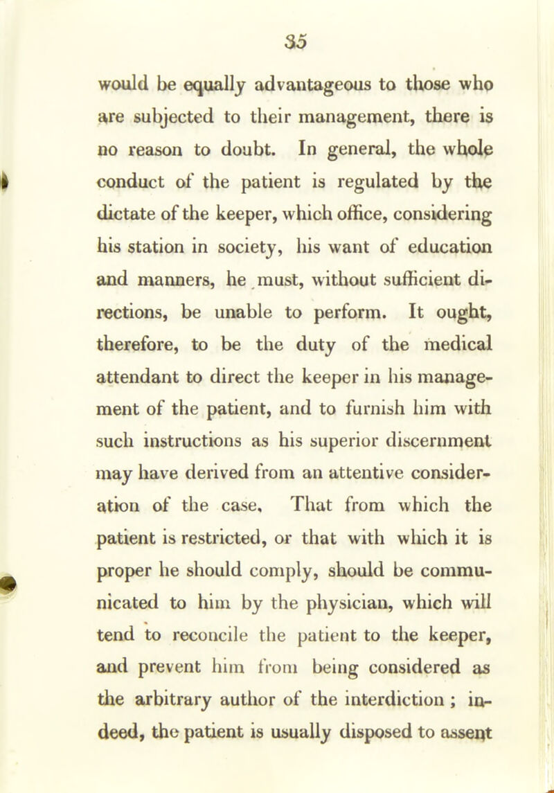 would be equally advantageous to those who a,re subjected to their management, there is no reason to doubt. In general, the whole conduct of the patient is regulated by the dictate of the keeper, which office, considering his station in society, his want of education and manners, he must, without sufficient di- rections, be unable to perform. It ought, therefore, to be the duty of the medical attendant to direct the keeper in his manage- ment of the patient, and to furnish him with such instructions as his superior discernment may have derived from an attentive consider- ation of the case. That from which the patient is restricted, or that with which it is proper he should comply, should be commu- nicated to him by the physician, which will tend to reconcile the patient to the keeper, and prevent him from being considered as the arbitrary author of the interdiction ; in- deed, the patient is usually disposed to a^seqt