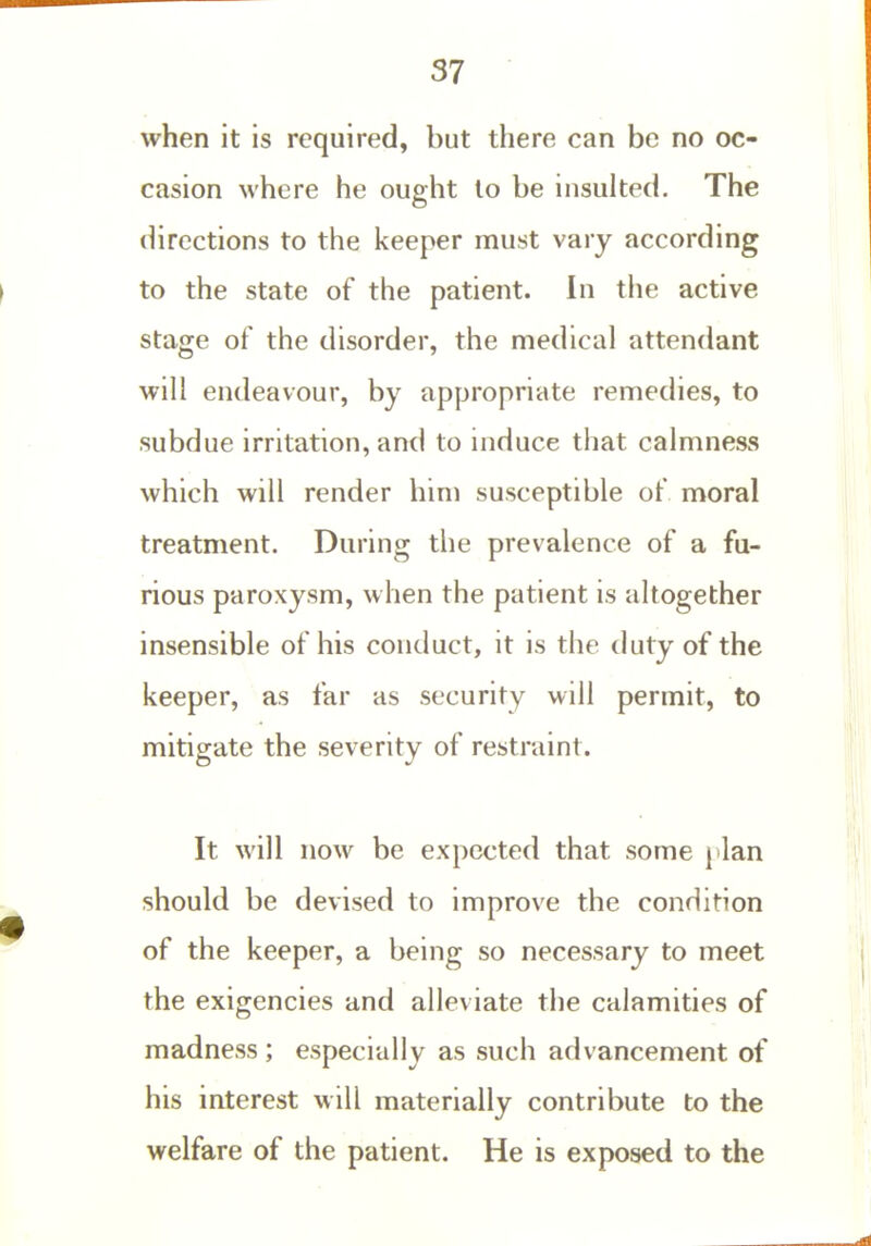 when it is required, but there can be no oc- casion where he ought to be insulted. The directions to the keeper must vary according to the state of the patient. In the active stage of the disorder, the medical attendant will endeavour, by appropriate remedies, to subdue irritation, and to induce that calmness which will render him susceptible of moral treatment. During the prevalence of a fu- rious paroxysm, when the patient is altogether insensible of his conduct, it is the duty of the keeper, as far as security will permit, to mitigate the severity of restraint. It will now be expected that some plan should be devised to improve the condition of the keeper, a being so necessary to meet the exigencies and alleviate the calamities of madness ; especially as such advancement of his interest will materially contribute to the welfare of the patient. He is exposed to the