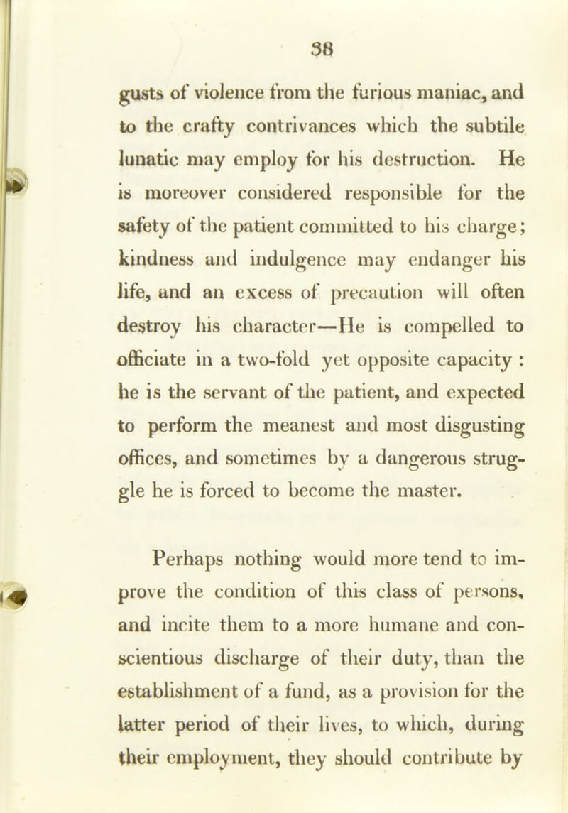 38 gusts of violence from tlie furious maniac, and to the crafty contrivances which the subtile lunatic may employ for his destruction. He is moreover considered responsible for the safety of the patient committed to his charge; kindness and indulgence may endanger his life, and an excess of precaution will often destroy his character—He is compelled to officiate in a two-fold yet opposite capacity : he is the servant of the patient, and expected to perform the meanest and most disgusting offices, and sometimes by a dangerous strug- gle he is forced to become the master. Perhaps nothing would more tend to im- prove the condition of this class of persons, and incite them to a more humane and con- scientious discharge of their duty, than the establishment of a fund, as a provision for the latter period of their lives, to which, during their employment, they should contribute by