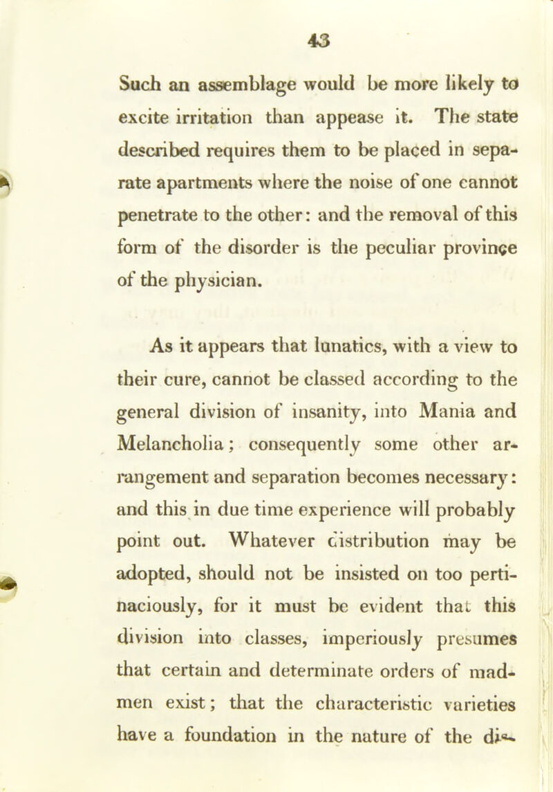 43 Such an assemblage would be more likely to excite irritation than appease it. The state described requires them to be placed in sepa- rate apartments where the noise of one cannot penetrate to the other: and the removal of this form of the disorder is the peculiar province of the physician. As it appears that lunatics, with a view to their cure, cannot be classed according to the general division of insanity, into Mania and Melancholia; consequently some other ar- rangement and separation becomes necessary: and this in due time experience will probably point out. Whatever distribution may be adopted, should not be insisted on too perti- naciously, for it must be evident thai this division into classes, imperiously presumes that certain and determinate orders of mad- men exist; tliat the characteristic varieties have a foundation in the nature of the di**