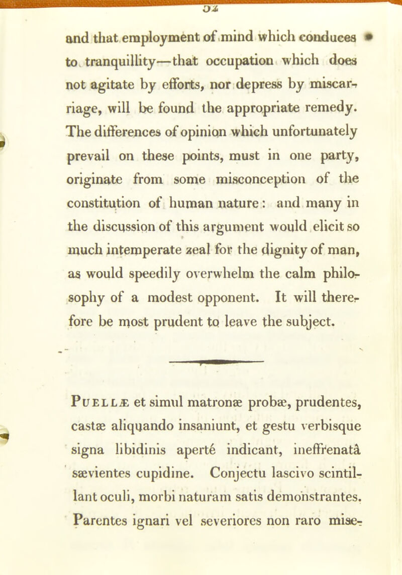 and that employment of .mind which conduces • to tranquiUity—that occupation which docw not agitate by efforts, nor depress by miscar-r riage, will be found the appropriate remedy. The differences of opinion which unfortunately prevail on these points, must in one party, originate from some misconception of the constitution of human nature: and many in the discussion of this argument would elicit so much intemperate aeal for the dignity of man, as would speedily overwhelm the calm philor sophy of a modest opponent. It will thercr fore be rt^ost prudent to leave the subject. PuELL^: et simul matronae proba;, prudentes, castae aliquando insaniunt, et gestu verbisque signa libidinis apert6 indicant, ineffr'enatsL saevientes cupidine. Conjectu lascivo scintil- lant oculi, morbi naturam satis demonstrantes, Parentes ignari vel severiorcs non raro miae-r