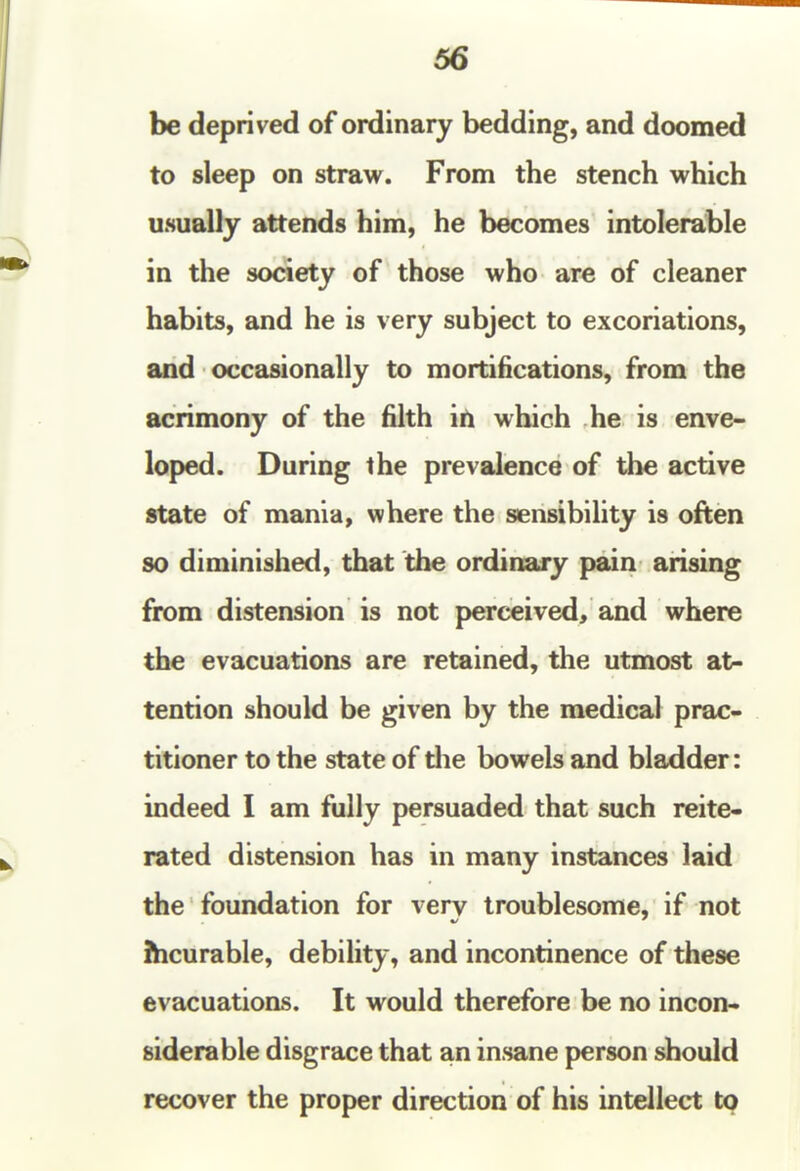 66 be deprived of ordinary bedding, and doomed to sleep on straw. From the stench which usually attends him, he becomes intolerable in the society of those who are of cleaner habits, and he is very subject to excoriations, and occasionally to mortifications, from the acrimony of the filth iti which he is enve- loped. During the prevalence of the active state of mania, where the sensibility is often so diminished, that the ordinary pain arising from distension is not perceived, and where the evacuations are retained, the utmost at- tention should be given by the medical prac- titioner to the state of die bowels and bladder: indeed I am fully persuaded that such reite- rated distension has in many instances laid the foundation for very troublesome, if not Jhcurable, debility, and incontinence of these evacuations. It would therefore be no incon- siderable disgrace that an insane person should recover the proper direction of his intellect to