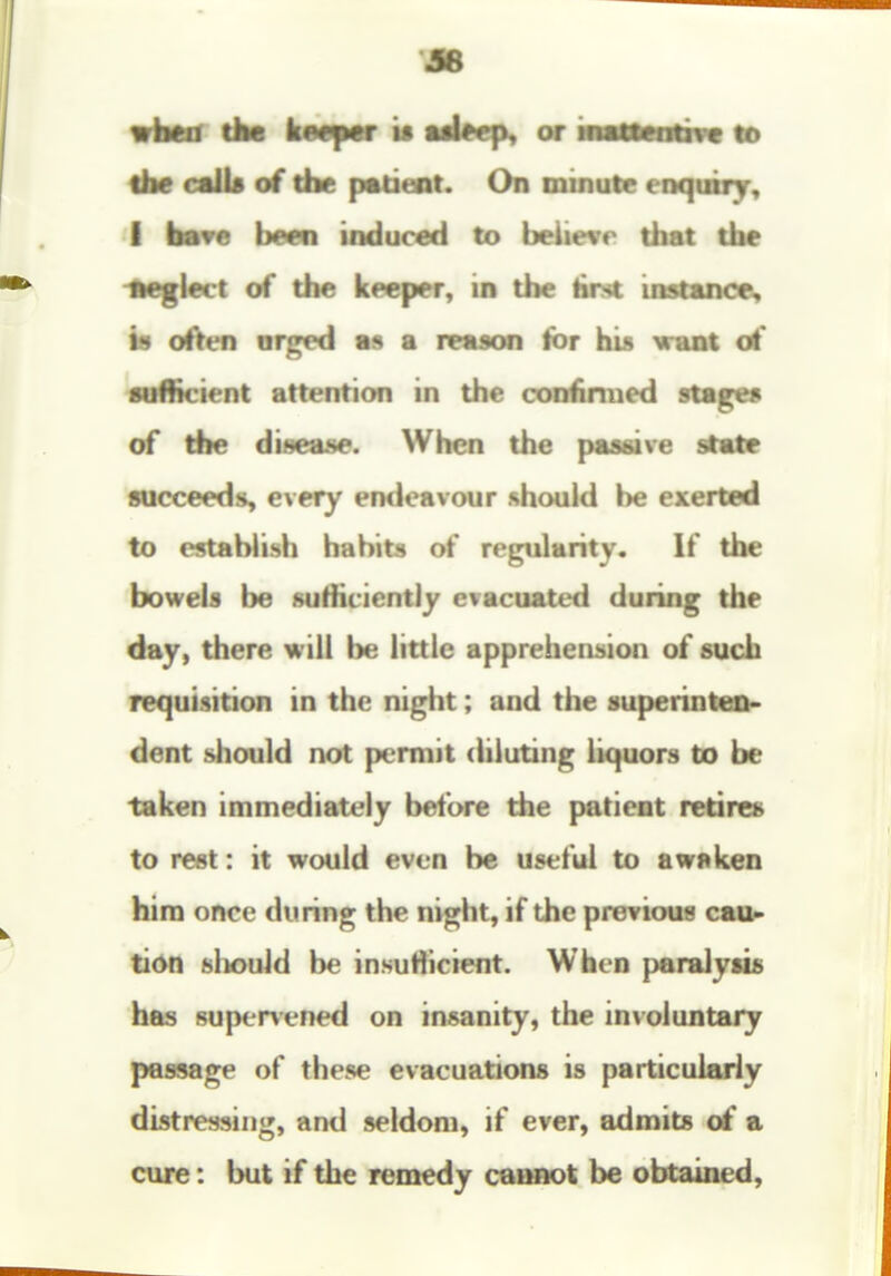 wkw dM keeper it tdbei^ or iMNMbvt tf» ike call* of the patient. On minute enquiry, I hsTe been induced to believe that the IWglect of the keeper, in the Hrtt instance, is often arged a reason Hot his want of fuflicient attention in the coniinued stages of the disease. When the passive state succeeds, every endeavour .should he exerted to establish habits of regularity. If the bowels be sufficiently evacuated during the day, there will be little apprehension of such requisition in the night; and the superinten- dent should not permit chluting liquors to be taken immediately before the patient retires to rest: it would even be useful to awnken him once during the night, if the previous caur tidn slK>uld be insufiicient. When paralysis has 8uper\-ened on insanity, the in\oluntary passage of these evacuations is particularly distressing, and seldom, if ever, admits of a cure: but if the remedy coimot be obtained,