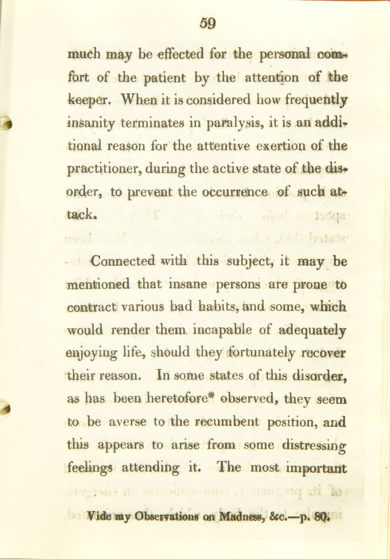 59 much may be effected for the peraonal ocmboh fort of the patient by the attention of the iseeper. When it is considered liow frequently insanity terminates in paralysis, it is an addi<«' tional reason for the attentive exertion of the practitioner, during the active state of the dis* order, to prevent the occurrence of such at> taick. fj;-. Connected with this subject, it may be mentioned that insane persons are prone to contract various bad habits, and some, which would render them incapable of adequately eiyoying life, should they fortunately recover their reason. In some states of this disorder, as has been heretofore* observed, they seem to be averse to the recumbent position, and this appears to arise from some distressing feehngs attending it. The most important Vide my ObseEYations on Madness, &c.—p. 8Q«