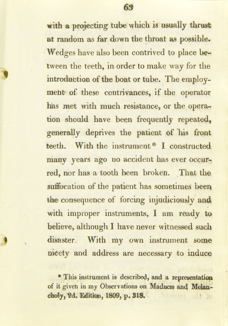 69 with a projecting tube which is usually thrust at random as far down the throat as possible. Wedges have also been contrived to place be- tween the teeth, in order to make way for the introduction of the boat or tube. The employ- ment' of these contrivances, if the operator has met with much resistance, or the opera- tion should have been frequently repeated, generally deprives the patient of liis front teeth. With the instrument* I constructed many years ago no accident has ever occur- red, nor has a tooth been broken. That the suffocation of the patient has sometimes been tlte consequence of forcing injudiciously and with improper instruments, I am ready to believe, although I have never witnessed such disaster. With my own instrument some nicety and address are necessary to induce *,Tbis instrument is described, and a representatioa of it given in my Observations on Madness and Melan- choly, Sd. Edition, 1809, p. 318.