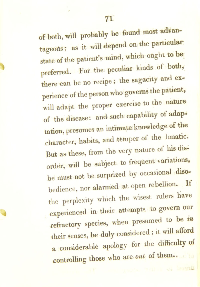 71 of both, will probably be found most advan- ta.eoas; as it .vUl depend on the particular Jte of the patient's mind, which ought to be preferred. For the peculiar kinds of both, there can be no recipe ; the sagacity and ex- perience of the person who governs the patient, will adapt the proper e.ercise to the nature of the disease: and such capability of adap- tatlon, presumes an intimate knowledge of the character, habits, and temper of the lunatic. But as these, from the very nature of his dis- order, will be subject to frequent vanaUons, he must not be surprized by occasional diso- bedieuce, nor alarmed at open rebellion. If the perplexity which the wisest rulers have experienced in dieir attempts to govern our ' refractory species, when presumed to be .« their senses, be duly considered; it will afford a considerable apology for the difficulty of controlling those who are out of them.. . :o