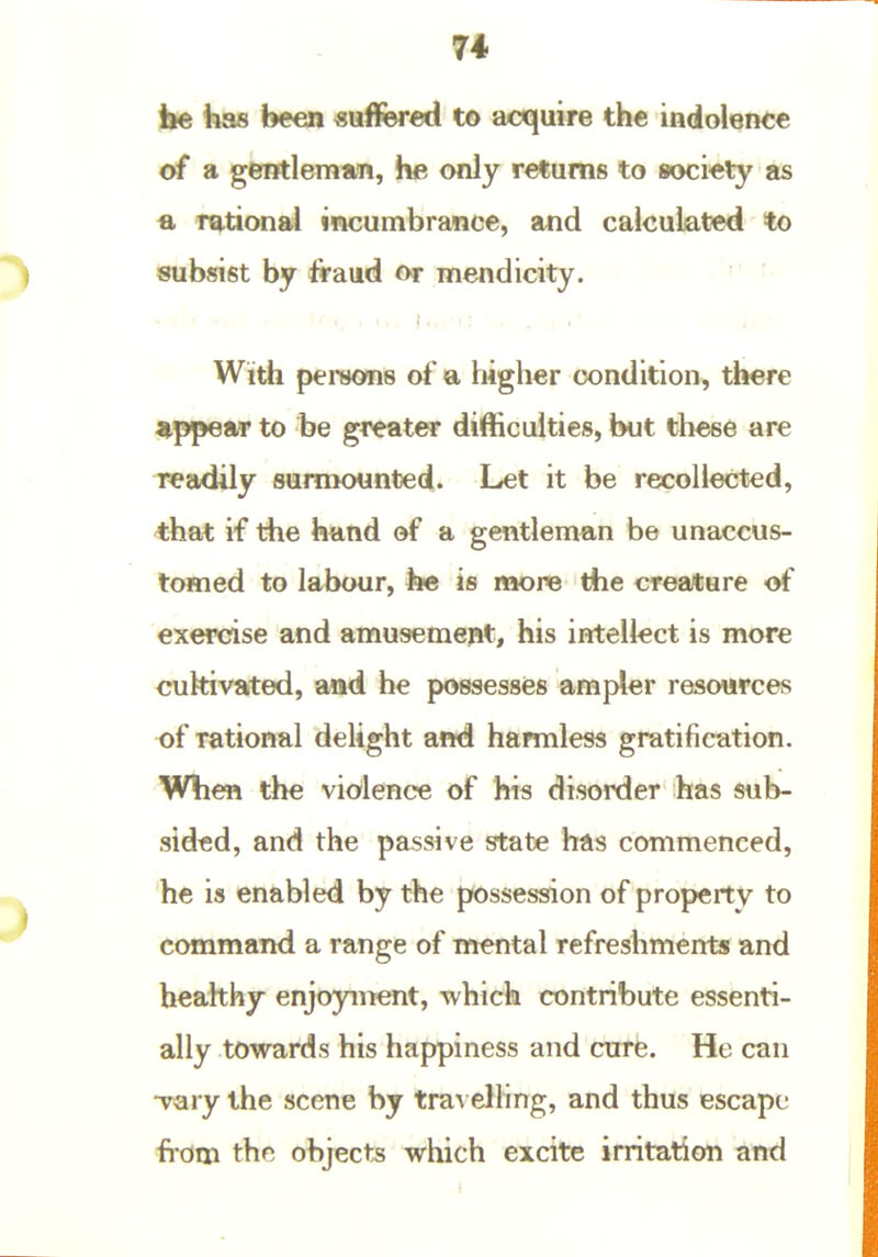 74 be has been suffered to acquire the indolence of a gentleman, he only returns to society as fl. rational incumbrance, and calculated to subsist by ft-aud or mendicity. ' • ■ With persons of a higher condition, there appear to be greater difficulties, but these are readily sumK)unted. Let it be recollected, that if the hand of a gentleman be unaccus- tomed to labour, h« is mone the crea*ure of exercise and amusement, his intellect is more cultivated, and he possesses ampler resources of rational delight and harmless gratification. When the violence of his disorder has sub- sided, and the passive state has commenced, he is enabled by the possession of property to command a range of mental refreshments and heahhy enjoyment, which contribute essenti- ally towards his happiness and cure. He can ■vary the scene by tra\ elling, and thus escape bom thn objects which excite irritation and