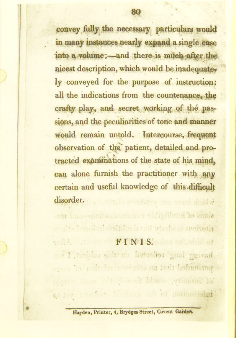 80 lionvey fully the necessary particular^ would in many instances nearly expand a single case into a volume;—and there is much after the nicest description, which would be inadequate ly conveyed for the purpose of instruction: all the indications from the countenance, th^ crafty play, and secret working of the pas- sions, and the peculiarities of tone and manner would remain untold. Intercourse, frequent observation of t^jsi^ patient, detailed and pro- tracted exAnaihations of the state of his raind^ can alone fiirnish the practitioner with any certain and useful knowledge of this difficulj; disorder. FINIS. • _ ..a ■A Hmyden, Priater, 4, Brydges Street, Covcot Garden.