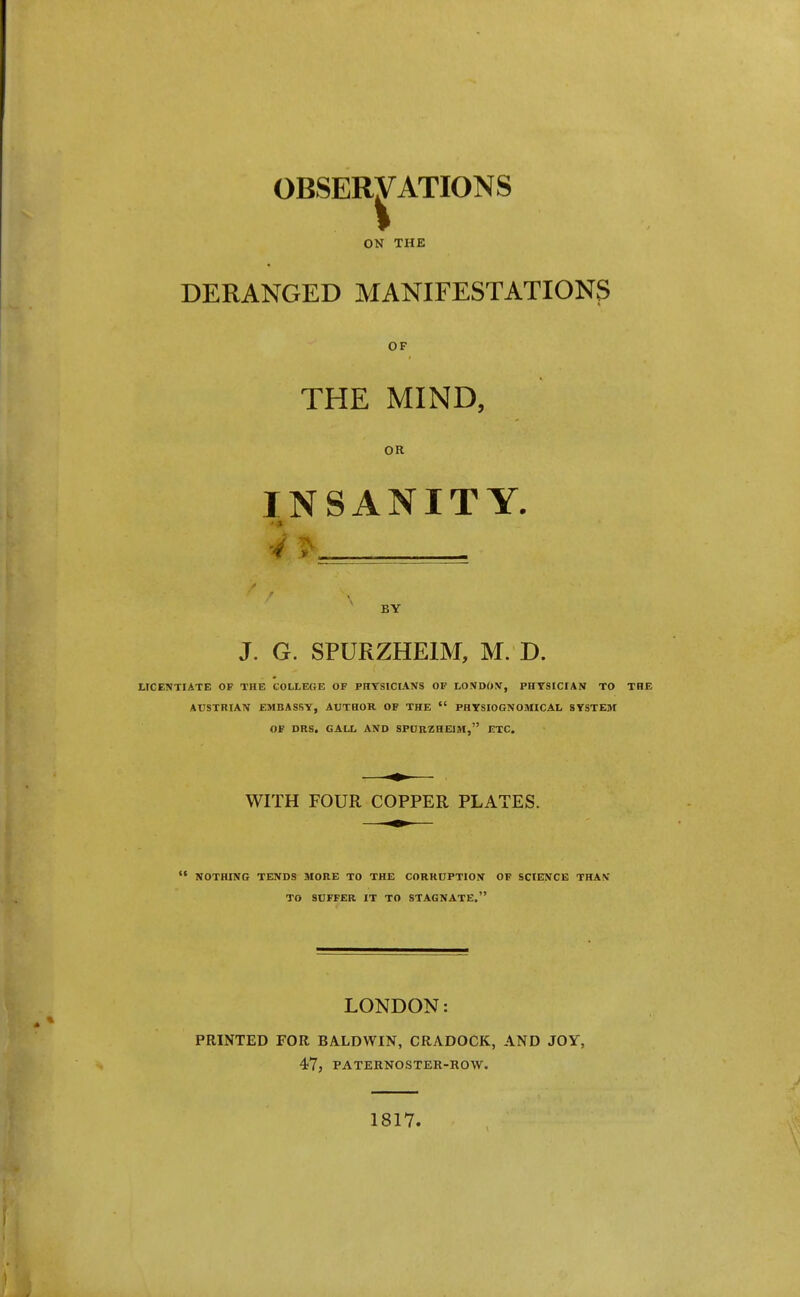 OBSERVATIONS ON THE DERANGED MANIFESTATIONS OF THE MIND, OR INSANITY. -4 IN BY J. G. SPURZHEIM, M. D. LICENTIATE OF THE COLLEGE OF PHYSICIANS OP LONDOV, PHYSICIAN TO THE AUSTRIAN EMBASSY, AUTHOR OF THE  PHYSIOGNOMICAL SYSTEM OF DRS. GALL AND SPDRZHEIBI, ETC. WITH FOUR COPPER PLATES.  NOTHING TENDS MORE TO THE CORRUPTION OF SCIENCE THAN TO SUFFER IT TO STAGNATE. LONDON: PRINTED FOR BALDWIN, CRADOCK, AND JOY, 47, PATERNOSTER-ROW. 1817.