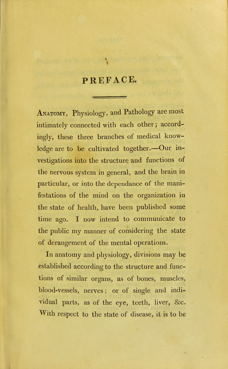 PREFACE. Anatomy, Physiology, and Pathology are most intimately connected with each other; accord- ingly, these three branches of medical know- ledge are to be cultivated together.—Our in- vestigations into the structure and functions of the nervous system in general, and the brain in particular, or into the dependance of the mani- festations of the mind on the organization in the state of health, have been published some time ago. I now intend to communicate to the public my manner of considering the state of derangement of the mental operations. In anatomy and physiology, divisions may be established according to the structure and func- tions of similar organs, as of bones, muscles, blood-vessels, nerves; or of single and indi- vidual parts, as of the eye, teeth, liver, &c. - With respect to the state of disease, it is to be