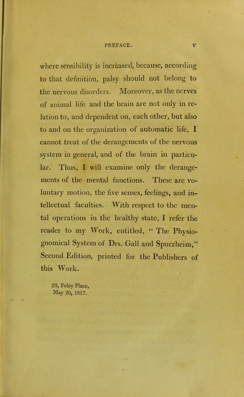 where sensibility is increased, because, according to that definition, palsy should not belong to the nervous disorders. Moreover, as the nerves of animal life and the brain are not only in re- lation to, and dependent on, each other, but also to and on the organization of automatic life, I cannot treat of the derangements of the nervous system in general, and of the brain in particu- lar. Thus, I will examine only the derange- ments of the mental functions. These are vo- luntary motion, the five senses, feelings, and in- tellectual faculties. With respect to the men- tal operations in the healthy state, I refer the reader to my Work, entitled,  The Physio- gnomical System of Drs. Gall and Spurzheim, Second Edition, printed for the Publishers of this Work. 23, Foley Place, May 20, 1817.
