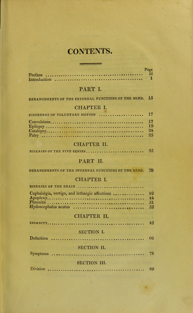CONTENTS. Preface m Introduction • • • • ' 1 PART I. DERANGEMENTS OF THE EXTERNAL FUNCTIONS OF THE MIND. 15 CHAPTER I. DISORDERS OF VOLUNTARY MOTION 17 Convulsions 17 Epilepsy 19 Catalepsy 24? Palsy 25 CHAPTER II. DISEASES OF THE FIVE SENSES 35 PART 11. DERANGEMENTS OF THE INTERNAL FUNCTIONS OF THE MIND. 39 CHAPTER I. DISEASES OF THE BRAIN Cephalalgia, vertigo, and lethargic affections 4-2 Apoplexy , ^it Phrenitis 51 Hydrocephalus acutus 52 CHAPTER II. INSANITY , 4)2 SECTION I. Definition , 66 SECTION II. Symptoms 78 SECTION III. Division , 89 t