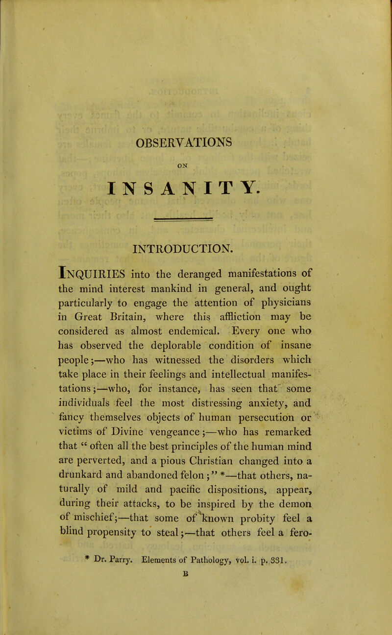 OBSERVATIONS ON INSANITY. INTRODUCTION. Inquiries into the deranged manifestations of the mind interest mankind in general, and ought particularly to engage the attention of physicians in Great Britain, where this affliction may be considered as almost endemical. Every one who has observed the deplorable condition of insane people;—who has witnessed the disorders which take place in their feelings and intellectual manifes- tations ;—who, for instance, has seen that' some individuals feel the most distressing anxiety, and fancy themselves objects of human persecution or victims of Divine vengeance;—who has remarked that  often all the best principles of the human mind are perverted, and a pious Christian changed into a drunkard and abandoned felon ; *—that others, na- turally of mild and pacific dispositions, appear, during their attacks, to be inspired by the demon of mischief;—that some of'known probity feel a blind propensity to steal;—that others feel a fero- * Dr. Parry. Elements of Pathology, voL i. p. 331. B