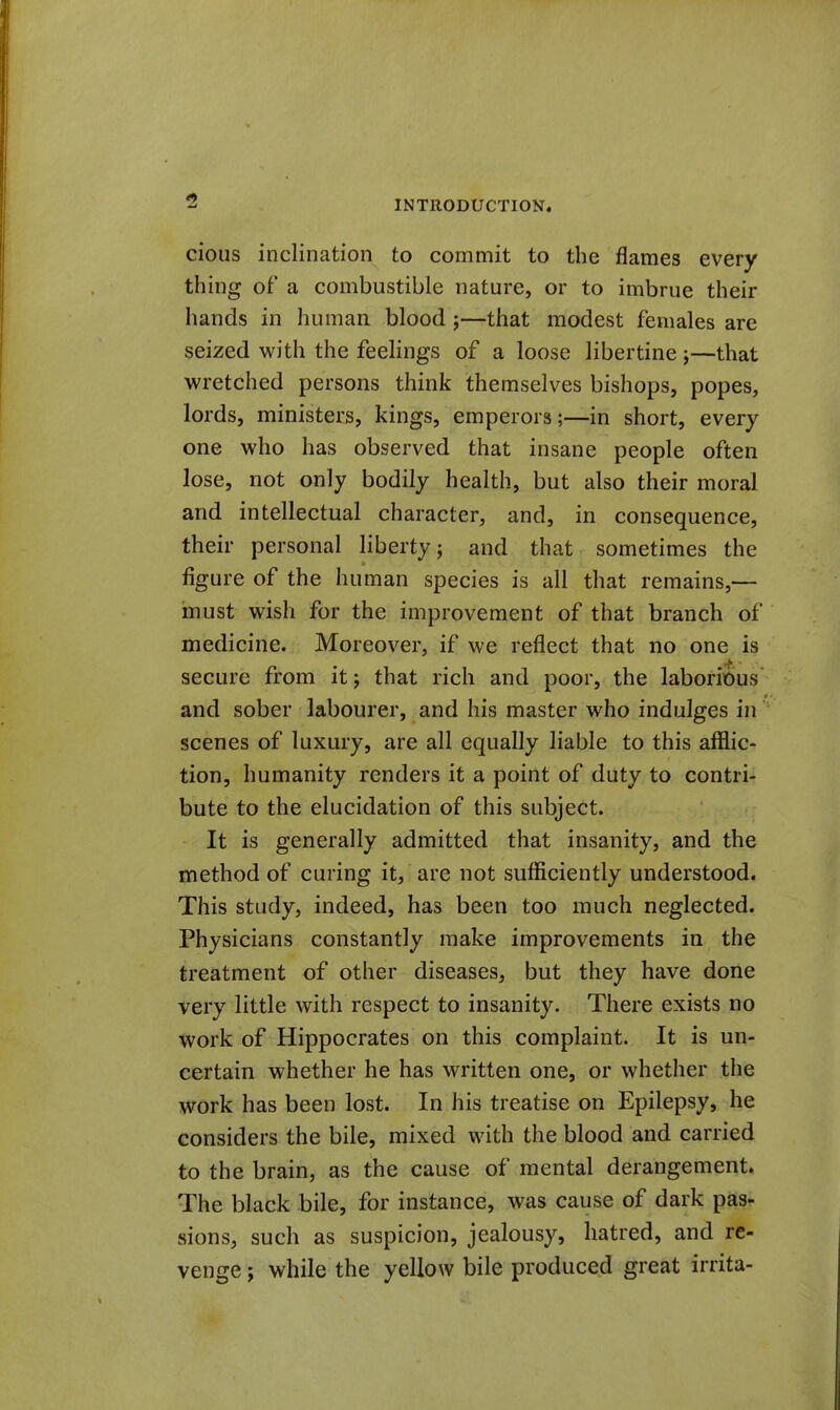 5 cious inclination to commit to the flames every thing of a combustible nature, or to imbrue their hands in human blood j—that modest females are seized with the feelings of a loose libertine ;—that wretched persons think themselves bishops, popes, lords, ministers, kings, emperors;—in short, every one who has observed that insane people often lose, not only bodily health, but also their moral and intellectual character, and, in consequence, their personal liberty j and that sometimes the figure of the human species is all that remains,— must wish for the improvement of that branch of medicine. Moreover, if we reflect that no one is secure from itj that rich and poor, the laborious and sober labourer, and his master who indulges in scenes of luxury, are all equally liable to this afflic- tion, humanity renders it a point of duty to contri- bute to the elucidation of this subject. It is generally admitted that insanity, and the method of curing it, are not sufficiently understood. This study, indeed, has been too much neglected. Physicians constantly make improvements in the treatment of other diseases, but they have done very little with respect to insanity. There exists no work of Hippocrates on this complaint. It is un- certain whether he has written one, or whether the work has been lost. In his treatise on Epilepsy, he considers the bile, mixed with the blood and carried to the brain, as the cause of mental derangement. The black bile, for instance, was cause of dark pas- sions, such as suspicion, jealousy, hatred, and re- venge ; while the yellow bile produced great irrita-