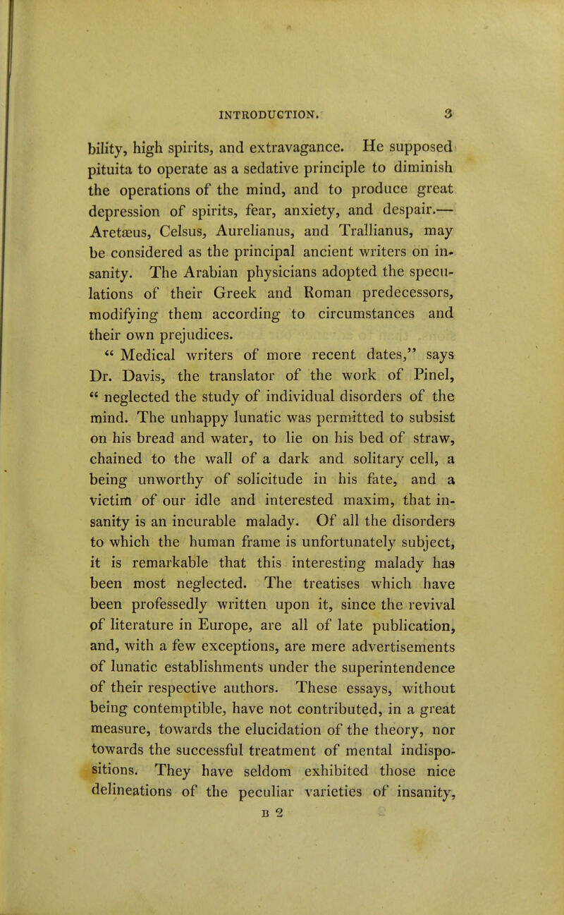 bility, high spirits, and extravagance. He supposed pituita to operate as a sedative principle to diminish the operations of the mind, and to produce great depression of spirits, fear, anxiety, and despair.— Aretaeus, Celsus, Aurelianus, and Trallianus, may be considered as the principal ancient writers on in- sanity. The Arabian physicians adopted the specu- lations of their Greek and Roman predecessors, modifying them according to circumstances and their own prejudices.  Medical writers of more recent dates, says Dr. Davis, the translator of the work of Pinel,  neglected the study of individual disorders of the mind. The unhappy lunatic was permitted to subsist on his bread and water, to lie on his bed of straw, chained to the wall of a dark and solitary cell, a being unworthy of solicitude in his fate, and a victim of our idle and interested maxim, that in- sanity is an incurable malady. Of all the disorders to which the human frame is unfortunately subject, it is remarkable that this interesting malady has been most neglected. The treatises which have been professedly written upon it, since the revival pf literature in Europe, are all of late publication, and, with a few exceptions, are mere advertisements of lunatic establishments under the superintendence of their respective authors. These essays, without being contemptible, have not contributed, in a great measure, towards the elucidation of the theory, nor towards the successful treatment of mental indispo- sitions. They have seldom exhibited those nice delineations of the peculiar varieties of insanity, B 2