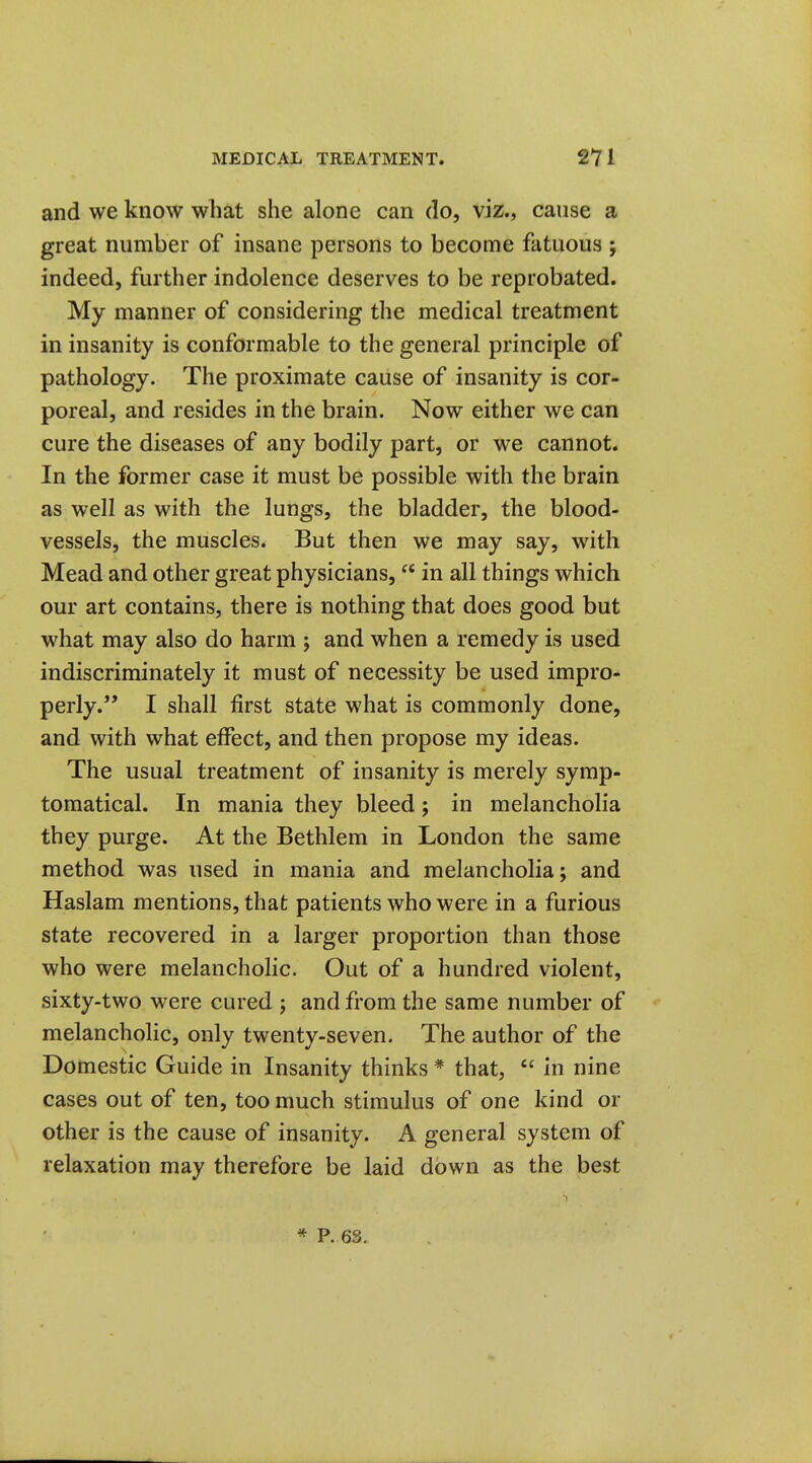 and we know what she alone can do, viz., cause a great number of insane persons to become fatuous ; indeed, further indolence deserves to be reprobated. My manner of considering the medical treatment in insanity is conformable to the general principle of pathology. The proximate cause of insanity is cor- poreal, and resides in the brain. Now either we can cure the diseases of any bodily part, or we cannot. In the former case it must be possible with the brain as well as with the lungs, the bladder, the blood- vessels, the muscles. But then we may say, with Mead and other great physicians, in all things which our art contains, there is nothing that does good but what may also do harm ; and when a remedy is used indiscriminately it must of necessity be used impro- perly. I shall first state what is commonly done, and with what effect, and then propose my ideas. The usual treatment of insanity is merely symp- tomatical. In mania they bleed; in melancholia they purge. At the Bethlem in London the same method was used in mania and melancholia; and Haslam mentions, that patients who were in a furious state recovered in a larger proportion than those who were melancholic. Out of a hundred violent, sixty-two were cured ; and from the same number of melancholic, only twenty-seven. The author of the Domestic Guide in Insanity thinks * that, in nine cases out of ten, too much stimulus of one kind or other is the cause of insanity. A general system of relaxation may therefore be laid down as the best * P. 63.