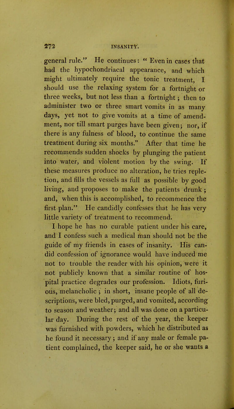 general rule. He continues: Even in cases that had the hypochondriacal appearance, and which might ultimately require the tonic treatment, I should use the relaxing system for a fortnight or three weeks, but not less than a fortnight j then to administer two or three smart vomits in as many days, yet not to give vomits at a time of amend- ment, nor till smart purges have been given; nor, if there is any fulness of blood, to continue the same treatment during six months. After that time he recommends sudden shocks by plunging the patient into water, and violent motion by the swing. If these measures produce no alteration, he tries reple- tion, and fills the vessels as full as possible by good living, and proposes to make the patients drunk ; and, when this is accomplished, to recommence the first plan. He candidly confesses that he has very little variety of treatment to recommend. I hope he has no curable patient under his care, and I confess such a medical man should not be the guide of my friends in cases of insanity. His can- did confession of ignorance would have induced me not to trouble the reader with his opinion, were it not publicly known that a similar routine of hos- pital practice degrades our profession. Idiots, furi- ous, melancholic ; in short, insane people of all de- scriptions, were bled, purged, and vomited, according to season and weather; and all was done on a particu- lar day. During the rest of the year, the keeper was furnished with powders, which he distributed as he found it necessary; and if any male or female pa- tient complained, the keeper said, he or she wants a