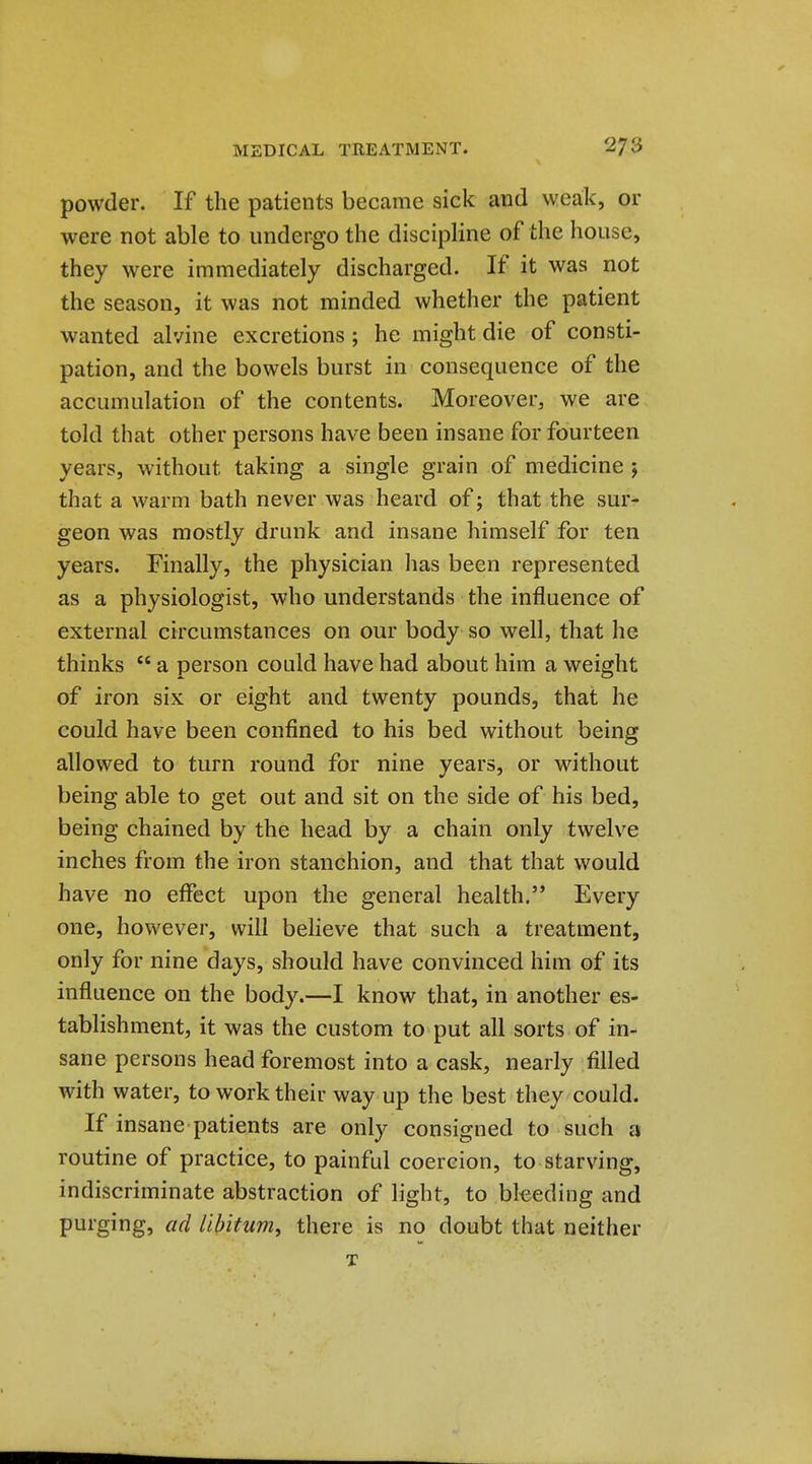 powder. If the patients became sick and weak, or were not able to undergo the discipline of the house, they were immediately discharged. If it was not the season, it was not minded whether the patient wanted alvine excretions; he might die of consti- pation, and the bowels burst in consequence of the accumulation of the contents. Moreover, we are told that other persons have been insane for fourteen years, without taking a single grain of medicine ; that a warm bath never was heard of; that the sur- geon was mostly drunk and insane himself for ten years. Finally, the physician has been represented as a physiologist, who understands the influence of external circumstances on our body so well, that he thinks a person could have had about him a weight of iron six or eight and twenty pounds, that he could have been confined to his bed without being allowed to turn round for nine years, or without being able to get out and sit on the side of his bed, being chained by the head by a chain only twelve inches from the iron stanchion, and that that would have no effect upon the general health. Every one, however, will beheve that such a treatment, only for nine days, should have convinced him of its influence on the body.—I know that, in another es- tablishment, it was the custom to put all sorts of in- sane persons head foremost into a cask, nearly filled with water, to work their way up the best they could. If insane patients are only consigned to such jj routine of practice, to painful coercion, to starving, indiscriminate abstraction of light, to bleeding and purging, ad libitum, there is no doubt that neither T
