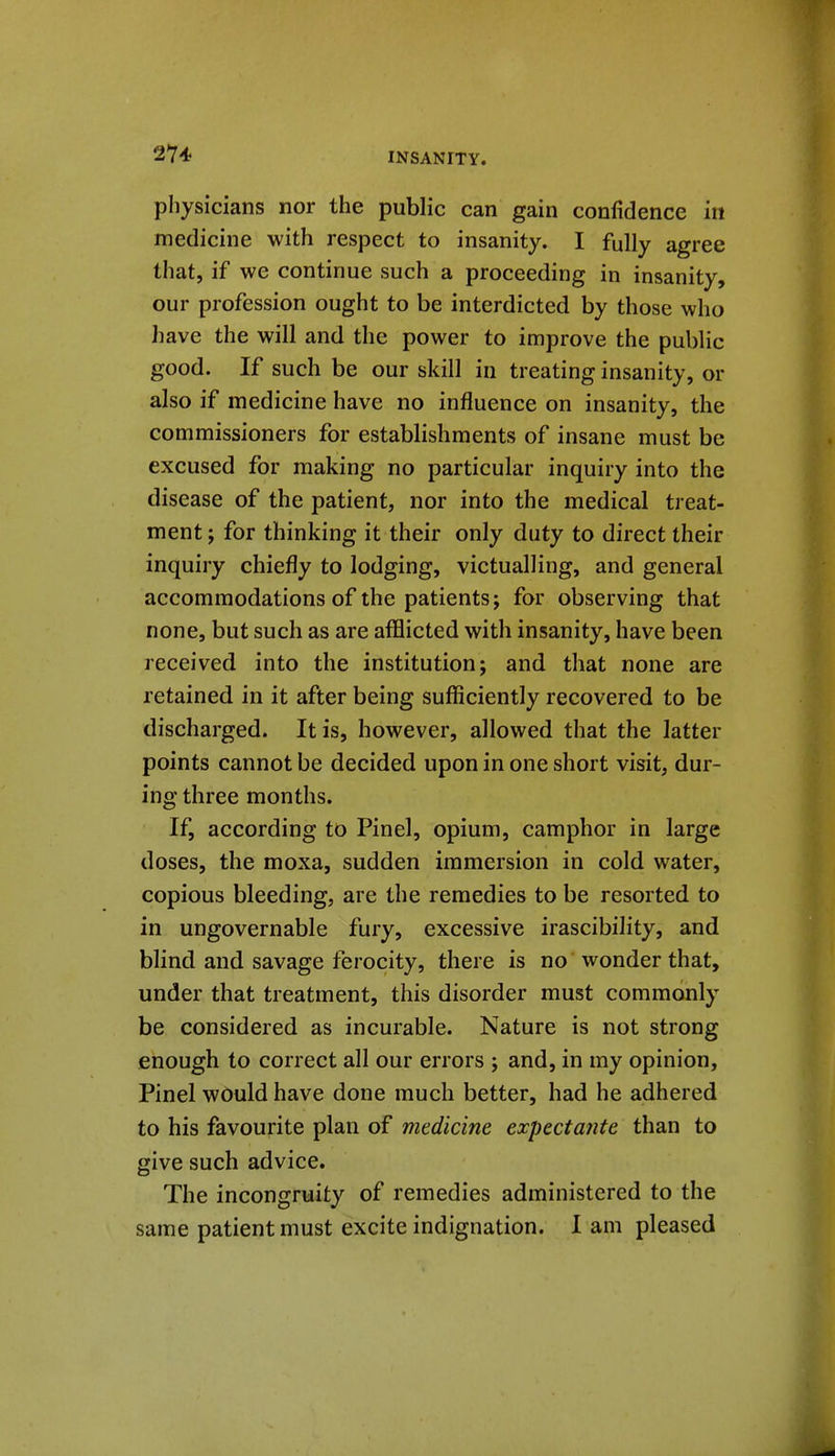 physicians nor the public can gain confidence in medicine with respect to insanity. I fully agree that, if we continue such a proceeding in insanity, our profession ought to be interdicted by those who have the will and the power to improve the public good. If such be our skill in treating insanity, or also if medicine have no influence on insanity, the commissioners for establishments of insane must be excused for making no particular inquiry into the disease of the patient, nor into the medical treat- ment ; for thinking it their only duty to direct their inquiry chiefly to lodging, victualling, and general accommodations of the patients; for observing that none, but such as are afflicted with insanity, have been received into the institution; and that none are retained in it after being sufficiently recovered to be discharged. It is, however, allowed that the latter points cannot be decided upon in one short visit, dur- ing three months. If, according to Pinel, opium, camphor in large doses, the moxa, sudden immersion in cold water, copious bleeding, are the remedies to be resorted to in ungovernable fury, excessive irascibility, and blind and savage ferocity, there is no wonder that, under that treatment, this disorder must commonly be considered as incurable. Nature is not strong enough to correct all our errors ; and, in my opinion, Pinel would have done much better, had he adhered to his favourite plan of medicine expectante than to give such advice. The incongruity of remedies administered to the same patient must excite indignation, lam pleased