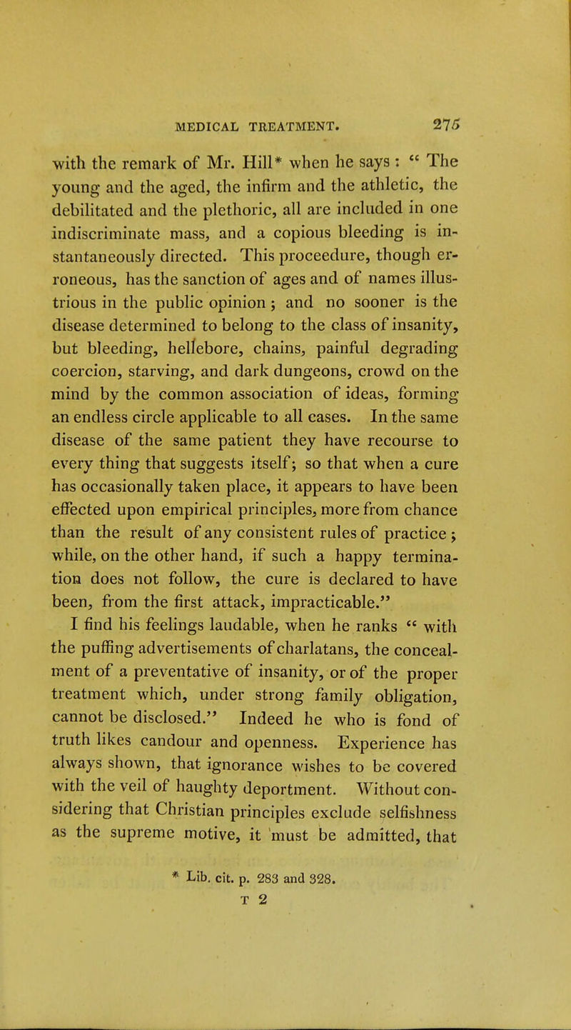 with the remark of Mr. Hill* when he says : The young and the aged, the infirm and the athletic, the debihtated and the plethoric, all are included in one indiscriminate mass, and a copious bleeding is in- stantaneously directed. This proceedure, though er- roneous, has the sanction of ages and of names illus- trious in the public opinion ; and no sooner is the disease determined to belong to the class of insanity, but bleeding, hellebore, chains, painful degrading coercion, starving, and dark dungeons, crowd on the mind by the common association of ideas, forming an endless circle applicable to all cases. In the same disease of the same patient they have recourse to every thing that suggests itself; so that when a cure has occasionally taken place, it appears to have been effected upon empirical principles, more from chance than the result of any consistent rules of practice j while, on the other hand, if such a happy termina- tion does not follow, the cure is declared to have been, from the first attack, impracticable. I find his feelings laudable, when he ranks with the puffing advertisements of charlatans, the conceal- ment of a preventative of insanity, or of the proper treatment which, under strong family obligation, cannot be disclosed.'* Indeed he who is fond of truth Hkes candour and openness. Experience has always shown, that ignorance wishes to be covered with the veil of haughty deportment. Without con- sidering that Christian principles exclude selfishness as the supreme motive, it must be admitted, that * Lib. cit. p. 283 and 328.