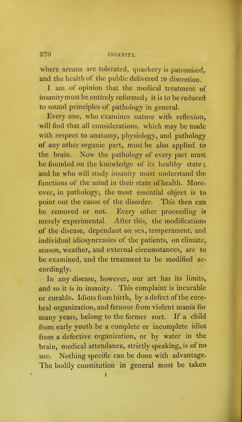 where arcana are tolerated, quackery is patronised, and the health of the public delivered to discretion. I am of opinion that the medical treatment of insanity must be entirely reformed; it is to be reduced to sound principles of pathology in general. Every one, who examines nature with reflexion, will find that all considerations, which may be made with respect to anatomy, physiology, and pathology ef any other organic part, must be also applied to the brain. Now the pathology of every part must be founded on the knowledge of its healthy state ; and he who will study insanity must understand the functions of the mind in their state of health. More- over, in pathology, the most essential object is to point out the cause of the disorder. This then can be removed or not. Every other proceeding is merely experimental. After this, the modifications of the disease, dependant on sex, temperament, and individual idiosyncrasies of the patients, on climate, season, weather, and external circumstances, are to be examined, and the treatment to be modified ac- cordingly. In any disease, however, our art has its limits, and so it is in insanity. This complaint is incurable or curable. Idiots from birth, by a defect of the cere- bral organization, and fatuous from violent mania for many years, belong to the former sort. If a child from early youth be a complete or incomplete idiot from a defective organization, or by water in the brain, medical attendance, strictly speaking, is of no use. Nothing specific can be done with advantage. The bodily constitution in general must be taken 1