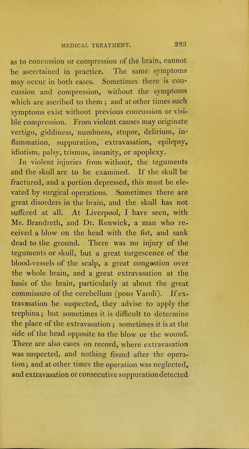 as to concussion or compression of the brain, cannot be ascertained in practice. The same symptoms may occur in both cases. Sometimes there is con- cussion and compression, without the symptoms which are ascribed to them ; and at other times such symptoms exist without previous concussion or visi- ble compression. From violent causes may originate vertigo, giddiness, numbness, stupor, delirium, in- flammatioUj suppuration, extravasation, epilepsy, idiotism, palsy, trismus, insanity, or apoplexy. In violent injuries from without, the teguments and the skull are to be examined. If the skull be fractured, and a portion depressed, this must be ele- vated by surgical operations. Sometimes there are great disorders in the brain, and the skull has not suffered at all. At Liverpool, I have seen, with Mr. Brandreth, and Dr. Renwick, a man who re- ceived a blow on the head with the fist, and sank dead to the ground. There was no injury of the teguments or skull, but a great turgescence of the blood-vessels of the scalp, a great congestion over the whole brain, and a great extravasation at the basis of the brain, particularly at about the great commissure of the cerebellum (pons Varoli). If ex- travasation be suspected, they advise to apply the trephina; but sometimes it is difficult to determine the place of the extravasation ; sometimes it is at the side of the head opposite to the blow or the wound. There are also cases on record, where extravasation was suspected, and nothing found after the opera- tion; and at other times the operation was neglected, and extravasation or consecutive suppuration detected