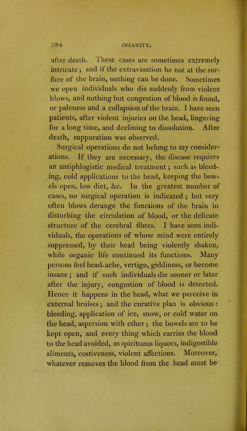after death. These cases are sometimes extremely intricate j and if the extravasation be not at the sur- face of the brain, nothing can be done. Sometimes we open individuals who die suddenly from violent blows, and nothing but congestion of blood is found, or paleness and a coUapsion of the brain. I have seen patients, after violent injuries on the head, lingering for a long time, and declining to dissolution. After death, suppuration was observed. Surgical operations do not belong to ray consider- ations. If they are necessary, the disease requires an antiphlogistic medical treatment such as bleed- ing, cold applications to the head, keeping the bow- els open, low diet, &c. [n the greatest number of cases, no surgical operation is indicated ; but very often blows derange the functions of the brain in disturbing the circulation of blood, or the delicate structure of the cerebral fibres. I have seen indi- viduals, the operations of whose mind were entirely suppressed, by their head being violently shaken, while organic life continued its functions. Many persons feel head-ache, vertigo, giddiness, or become insaneand if such individuals die sooner or later after the injury, congestion of blood is detected. Hence it happens in the head, what we perceive in external bruises; and the curative plan is obvious : bleeding, application of ice, snow, or cold water on the head, aspersion with ether ; the bowels are to be kept open, and every thing which carries the blood to the head avoided, as spirituous liquors, indigestible aliments, costiveness, violent affections. Moreover, whatever removes the blood from the head must be