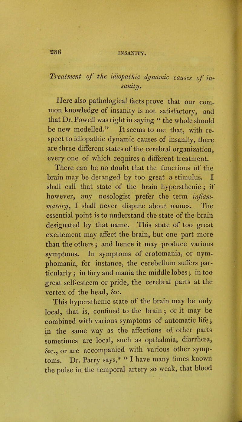 Treatment of the idiopathic dynamic causes of in* sanity. Here also pathological facts prove that our com- mon knowledge of insanity is not satisfactory, and that Dr. Powell was right in saying the whole should be new modelled. It seems to me that, with re- spect to idiopathic dynamic causes of insanity, there are three different states of the cerebral organization, every one of which requires a different treatment. There can be no doubt that the functions of the brain may be deranged by too great a stimulus. I shall call that state of the brain hypersthenic ; if however, any nosologist prefer the term inflam- matory^ I shall never dispute about names. The essential point is to understand the state of the brain designated by that name. This state of too great excitement may affect the brain, but one part more than the others; and hence it may produce various symptoms. In symptoms of erotomania, or nym- phomania, for instance, the cerebellum suffers par- ticularly J in fury and mania the middle lobes j in too great self-esteem or pride, the cerebral parts at the vertex of the head, &c. This hypersthenic state of the brain may be only local, that is, confined to the brain 5 or it may be combined with various symptoms of automatic life ; in the same w^ay as the affections of other parts sometimes are local, such as opthalmia, diarrhoea, &c., or are accompanied with various other symp- toms. Dr. Parry says,* I have many times known the pulse in the temporal artery so weak, that blood